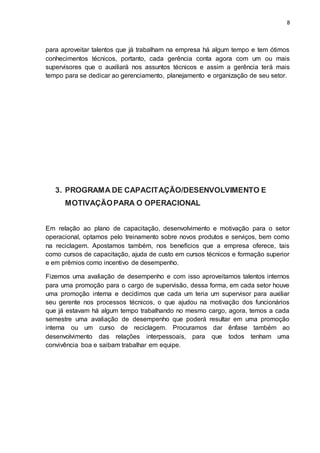 8
para aproveitar talentos que já trabalham na empresa há algum tempo e tem ótimos
conhecimentos técnicos, portanto, cada gerência conta agora com um ou mais
supervisores que o auxiliará nos assuntos técnicos e assim a gerência terá mais
tempo para se dedicar ao gerenciamento, planejamento e organização de seu setor.
3. PROGRAMA DE CAPACITAÇÃO/DESENVOLVIMENTO E
MOTIVAÇÃOPARA O OPERACIONAL
Em relação ao plano de capacitação, desenvolvimento e motivação para o setor
operacional, optamos pelo treinamento sobre novos produtos e serviços, bem como
na reciclagem. Apostamos também, nos benefícios que a empresa oferece, tais
como cursos de capacitação, ajuda de custo em cursos técnicos e formação superior
e em prêmios como incentivo de desempenho.
Fizemos uma avaliação de desempenho e com isso aproveitamos talentos internos
para uma promoção para o cargo de supervisão, dessa forma, em cada setor houve
uma promoção interna e decidimos que cada um teria um supervisor para auxiliar
seu gerente nos processos técnicos, o que ajudou na motivação dos funcionários
que já estavam há algum tempo trabalhando no mesmo cargo, agora, temos a cada
semestre uma avaliação de desempenho que poderá resultar em uma promoção
interna ou um curso de reciclagem. Procuramos dar ênfase também ao
desenvolvimento das relações interpessoais, para que todos tenham uma
convivência boa e saibam trabalhar em equipe.
 