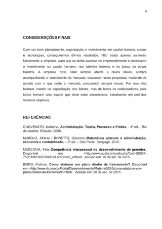 9
CONSIDERAÇÕES FINAIS
Com um bom planejamento, organização e investimento em capital humano, cursos
e tecnologias, conseguiremos ótimos resultados. Não basta apenas aumentar
fisicamente a empresa, para que se tenha sucesso no empreendimento é necessário
o investimento no capital humano, nos talentos internos e na busca de novos
talentos. A empresa deve estar sempre aberta a novos ideias, sempre
acompanhando o crescimento do mercado, buscando novas propostas, mudando de
acordo com o que pede o mercado, procurando sempre inovar. Por isso, não
bastava investir na capacitação dos líderes, mas de todos os colaboradores, pois
todos formam uma equipe que deve estar sincronizada, trabalhando em prol dos
mesmos objetivos.
REFERÊNCIAS
CHIAVENATO, Idalberto. Administração: Teoria, Processo e Prática – 4ª ed. - Rio
de Janeiro: Elsevier, 2006.
MUROLO, Afrânio / BONETTO, Giácomo. Matemática aplicada à administração,
economia e contabilidade. – 2ª ed. – São Paulo: Cengage, 2012.
MOSCOVIA, Fela. Competência interpessoal no desenvolvimento de gerentes.
Disponível em: <http://www.scielo.br/scielo.php?pid=S0034-
75901981000200002&script=sci_arttext>. Acesso em: 20 de set. de 2015.
BISPO; Patrícia. Como elaborar um plano diretor de treinamento? Disponível
em: <http://www.rh.com.br/Portal/Desenvolvimento/Materia/5245/como-elaborar-um-
plano-diretor-de-treinamento.html>. Acesso em: 20 de set. de 2015.
 