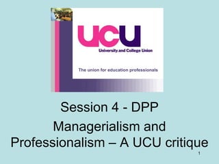 The union for education professionals

Session 4 - DPP
Managerialism and
Professionalism – A UCU critique
1

 