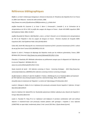 Références	
  bibliographiques	
  
	
  

Meffre	
  C,	
  Le	
  Strat	
  Y,	
  Delarocque-­‐Astagneau	
  E,	
  Antona	
  D,	
  Desenclos	
  JC.	
  Prévalence	
  des	
  hépatites	
  B	
  et	
  C	
  en	
  France	
  
en	
  2004.	
  Saint-­‐Maurice	
  :	
  Institut	
  de	
  veille	
  sanitaire,	
  2006.	
  	
  
http://www.invs.sante.fr/publications/2006/prevalence_b_c/index.html	
  
	
  	
  

Jauffret	
   Roustide	
   M,	
   Couturier	
   E,	
   Le	
   Strat	
   Y,	
   Barin	
   F,	
   Emmanuelli	
   J,	
   Semaille	
   C,	
   et	
   al.	
   Estimation	
   de	
   la	
  
séroprévalence	
   du	
   VIH	
   et	
   VHC	
   et	
   profils	
   des	
   usagers	
   de	
   drogue	
   en	
   France	
   :	
   étude	
   InVS-­‐ANRS	
  coquelicot	
  2004.	
  
Bull	
  Epidemiol	
  Hebd.	
  2006;	
  33:244-­‐7.	
  
Jauffret-­‐Roustide	
  M,	
  Pillonel	
  J,	
  Weill-­‐Barillet	
  L,	
  Léon	
  L,	
  Le	
  Strat	
  Y,	
  Brunet	
  S,	
  et	
  al.	
  Estimation	
  de	
  la	
  séroprévalence	
  
du	
   VIH	
   et	
   de	
   l’hépatite	
   C	
   chez	
   les	
   usagers	
   de	
   drogues	
   en	
   France	
   -­‐	
   Premiers	
   résultats	
   de	
   l’enquête	
   ANRS-­‐
Coquelicot	
  2011.	
  Bull	
  Epidémiol	
  Hebd.	
  2013;(39-­‐40):504-­‐9.	
  
	
  

Cohen	
  MS,	
  Smith	
  MK,	
  Muessig	
  KE	
  et	
  al.	
  Antiretroviral	
  treatment	
  of	
  HIV-­‐1	
  prevents	
  transmission	
  of	
  HIV-­‐1:	
  where	
  
do	
  we	
  go	
  from	
  here?	
  Lancet	
  2013;382(9903):1515-­‐24.	
  
	
  

Gautier	
   A,	
   Jestin	
   C.	
   Pratiques	
   de	
   dépistage	
   des	
   hépatites	
   virales	
   par	
   les	
   médecins	
   généralistes,	
   France,	
   2009.	
  
BEHWeb	
  2011	
  [Internet].	
  http://www.invs.sante.fr/behweb/2011/01/r-­‐2.htm	
  
	
  

Chevaliez	
  S,	
  Pawlotsky	
  JM.	
  Méthodes	
  alternatives	
  au	
  prélèvement	
  sanguin	
  pour	
  le	
  diagnostic	
  de	
  l’infection	
  par	
  
le	
  virus	
  de	
  l’hépatite	
  C.	
  BEHWeb	
  2011	
  (1).	
  	
  
www.invs.sante.fr/behweb/2011/01/r-­‐4.htm	
  
	
  

Haute	
   Autorité	
   de	
   Santé	
   -­‐	
   HIV	
   infection	
   screening	
   in	
   France	
   -­‐	
   Screening	
   Strategies	
   	
   	
   2013	
   http://www.has-­‐
sante.fr/portail/jcms/c_866949/en/hiv-­‐infection-­‐screening-­‐in-­‐france-­‐screening-­‐strategies	
  
	
  

Deuffic-­‐Burban	
  S,	
  Deltenre	
  P,	
  Buti	
  M,	
  Stroffolini	
  T,	
  Parkes	
  J,	
  Mühlberger	
  N,	
  et	
  al.	
  Predicted	
  effects	
  of	
  treatment	
  
for	
  HCV	
  infection	
  vary	
  among	
  European	
  countries.	
  Gastroenterology.	
  2012;	
  143:974–985
	
  

Actualités	
  dans	
  le	
  traitement	
  de	
  l’hépatite	
  C.	
  La	
  lettre	
  de	
  l’infectiologue	
  N°6.Décembre	
  2013	
  
	
  

Lawiitz	
   E,	
   Mangia	
   A,	
   Wyles	
   D	
   et	
   al.	
   Sofosbuvir	
   for	
   previously	
   untreated	
   chronic	
   hepatitis	
   C	
   infection.	
   N	
   Engl	
   J	
  
Med	
  2013;368:1878-­‐87.
	
  	
  

Gane	
  EJ,	
  Stedman	
  CA,	
  Hyland	
  RH	
  et	
  al.	
  Nucleotide	
  polymerase	
  inhibitor	
  sofosbuvir	
  plus	
  ribavirin	
  for	
  hepatitis	
  C.	
  
N	
  Engl	
  J	
  Med	
  2013;368:34-­‐44	
  	
  
	
  

Lawitz	
   E,	
   Poordad	
   FF,	
   Pang	
   PS	
   et	
   al.	
   Sofosbuvir	
   and	
   ledipasvir	
   fi	
   xed-­‐dose	
   combination	
   with	
   and	
   without	
  
ribavirin	
   in	
   treatment-­‐naive	
   and	
   previously	
   treated	
   patients	
   with	
   genotype	
   1	
   hepatitis	
   C	
   virus	
   infection	
  
(LONESTAR):	
  an	
  open-­‐label,	
  randomised,	
  phase	
  2	
  trial.	
  Lancet	
  2013	
  Nov	
  1	
  [Epub	
  ahead	
  of	
  print].	
  	
  

	
  

	
  

10	
  
	
  

 