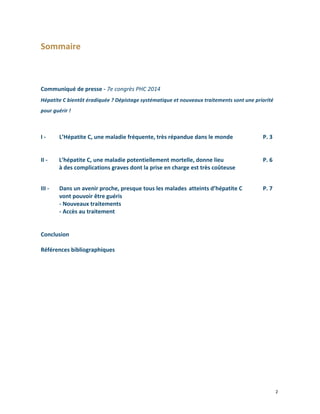  

Sommaire	
  
	
  
	
  
	
  
	
  

Communiqué	
  de	
  presse	
  -­‐	
  7e	
  congrès	
  PHC	
  2014	
  	
  
Hépatite	
  C	
  bientôt	
  éradiquée	
  ?	
  Dépistage	
  systématique	
  et	
  nouveaux	
  traitements	
  sont	
  une	
  priorité	
  
pour	
  guérir	
  !	
  

	
  
	
  
I	
  -­‐	
  
	
  
	
  
II	
  -­‐	
  	
  
	
  
	
   	
  

III	
  -­‐	
  	
  
	
  

L’Hépatite	
  C,	
  une	
  maladie	
  fréquente,	
  très	
  répandue	
  dans	
  le	
  monde	
  
	
  

	
  

P.	
  3

L’hépatite	
  C,	
  une	
  maladie	
  potentiellement	
  mortelle,	
  donne	
  lieu	
  	
  	
  
à	
  des	
  complications	
  graves	
  dont	
  la	
  prise	
  en	
  charge	
  est	
  très	
  coûteuse	
  

	
  

P.	
  6	
  

Dans	
  un	
  avenir	
  proche,	
  presque	
  tous	
  les	
  malades	
   atteints	
  d’hépatite	
  C	
   	
  
vont	
  pouvoir	
  être	
  guéris	
  
	
  
-­‐	
  Nouveaux	
  traitements	
  
-­‐	
  Accès	
  au	
  traitement	
  	
  

P.	
  7

	
  
	
  
Conclusion	
  
	
  
Références	
  bibliographiques	
  	
  
	
  
	
  
	
  
	
  

	
  	
  

	
  
	
  

	
  

	
  

	
  

2	
  
	
  

 