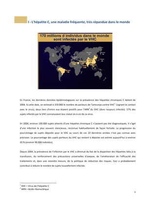  I	
  -­‐	
  L'hépatite	
  C,	
  une	
  maladie	
  fréquente,	
  très	
  répandue	
  dans	
  le	
  monde	
  
	
  
	
  

	
  

	
  
	
  

En	
   France,	
   les	
   dernières	
   données	
   épidémiologiques	
   sur	
   la	
   prévalence	
   des	
   hépatites	
   chroniques	
   C	
   datent	
   de	
  
1

2004.	
  A	
  cette	
  date,	
  on	
  estimait	
  à	
  370.000	
  le	
  nombre	
  de	
  porteurs	
  de	
  l’anticorps	
  contre	
  VHC 	
  	
  (signant	
  le	
  contact	
  
2

avec	
   le	
   virus),	
   deux	
   tiers	
   d’entre	
   eux	
   étaient	
   positifs	
   pour	
   l’ARN 	
  du	
   VHC	
   (donc	
   toujours	
   infectés).	
   57%	
   des	
  
sujets	
  infectés	
  par	
  le	
  VHC	
  connaissaient	
  leur	
  statut	
  vis-­‐à-­‐vis	
  de	
  ce	
  virus.	
  	
  
	
  
En	
  2004,	
  environ	
  100.000	
  sujets	
  atteints	
  d’une	
  hépatite	
  chronique	
  C	
  n’avaient	
  pas	
  été	
  diagnostiqués.	
  Il	
  s’agit	
  
d’une	
   infection	
   le	
   plus	
   souvent	
   silencieuse,	
   reconnue	
   habituellement	
   de	
   façon	
   fortuite.	
   La	
   progression	
   du	
  
pourcentage	
   de	
   sujets	
   dépistés	
   pour	
   le	
   VHC	
   au	
   cours	
   de	
   ces	
   10	
   dernières	
   années	
   n’est	
   pas	
   connue	
   avec	
  
précision.	
  Le	
  pourcentage	
  des	
  sujets	
  porteurs	
  du	
  VHC	
  qui	
  restent	
  à	
  dépister	
  est	
  estimé	
  aujourd’hui	
  à	
  environ	
  
35	
  %	
  (environ	
  90.000	
  individus).	
  	
  	
  	
  	
  	
  	
  	
  	
  	
  	
  	
  	
  	
  	
  	
  	
  	
  	
  	
  	
  	
  	
  	
  	
  	
  	
  	
  	
  	
  	
  	
  	
  	
  	
  	
  	
  	
  	
  	
  	
  	
  	
  	
  	
  	
  	
  	
  	
  	
  	
  	
  	
  	
  	
  	
  	
  	
  	
  	
  	
  	
  	
  	
  	
  	
  	
  	
  	
  	
  	
  	
  	
  	
  	
  	
  	
  	
  	
  	
  	
  	
  	
  	
  
	
  
Depuis	
  2004,	
  la	
  prévalence	
  de	
  l’infection	
  par	
  le	
  VHC	
  a	
  diminué	
  du	
  fait	
  de	
  la	
  disparition	
  des	
  hépatites	
  liées	
  à	
  la	
  
transfusion,	
   du	
   renforcement	
   des	
   précautions	
   universelles	
   d’asepsie,	
   de	
   l’amélioration	
   de	
   l’efficacité	
   des	
  
traitements	
   et,	
   dans	
   une	
   moindre	
   mesure,	
   de	
   la	
   politique	
   de	
   réduction	
   des	
   risques.	
   Ceci	
   a	
   probablement	
  
contribué	
  à	
  réduire	
  le	
  nombre	
  de	
  sujets	
  nouvellement	
  infectés.	
  	
  
	
  

	
  	
  	
  	
  	
  	
  	
  	
  	
  	
  	
  	
  	
  	
  	
  	
  	
  	
  	
  	
  	
  	
  	
  	
  	
  	
  	
  	
  	
  	
  	
  	
  	
  	
  	
  	
  	
  	
  	
  	
  	
  	
  	
  	
  	
  	
  	
  	
  	
  	
  	
  	
  	
  	
  	
  	
  
1
2

	
  

	
  VHC	
  =	
  Virus	
  de	
  l’hépatite	
  C	
  
	
  ARN	
  =	
  Acide	
  ribonucléique	
  

	
  

3	
  
	
  

 