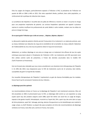 Chez	
   les	
   usagers	
   de	
   drogues,	
   particulièrement	
   exposés	
   à	
   l’infection	
   à	
   VHC,	
   la	
   prévalence	
   de	
   l’infection	
   est	
  
passée	
   de	
   60%	
   en	
   2004	
   à	
   44%	
   en	
   2011.	
   Elle	
   reste	
   cependant	
   élevée,	
   justifiant,	
   dans	
   cette	
   population,	
   un	
  
renforcement	
  de	
  la	
  politique	
  de	
  réduction	
  des	
  risques.	
  	
  
	
  
La	
  surveillance	
  des	
  hépatites	
  C	
  recueillie	
  dans	
  les	
  pôles	
  de	
  référence	
  a	
  montré	
  un	
  retard	
  	
  à	
  la	
  prise	
  en	
  charge	
  
pour	
   une	
   proportion	
   importante	
   de	
   patients.	
   Les	
   services	
   hospitaliers	
   spécialisés	
   ont	
   signalé	
   à	
   plusieurs	
  
reprises	
   le	
   nombre	
   insuffisant	
   de	
   professionnels	
   de	
   santé	
   dédiés	
   à	
   cette	
   maladie,	
   rendant	
   ainsi	
   les	
   délais	
   de	
  
prise	
  en	
  charge	
  très	
  longs.	
  	
  
	
  
On	
  ne	
  peut	
  guérir	
  l'infection	
  que	
  si	
  elle	
  est	
  connue	
  ...	
  Dépister,	
  dépister,	
  dépister	
  !	
  
	
  
	
  
La	
   découverte	
   rapide	
   des	
   patients	
   infectés	
   permet	
   l’instauration	
   d’un	
   traitement	
   à	
   un	
   stade	
   plus	
   précoce,	
   avec	
  
au	
  niveau	
  individuel	
  une	
  réduction	
  du	
  risque	
  de	
  la	
  morbidité	
  et	
  de	
  la	
  mortalité.	
  Au	
  niveau	
  collectif,	
  l’obtention	
  
de	
  l'indétectabilité	
  du	
  virus	
  chez	
  tous	
  les	
  patients	
  réduit	
  le	
  risque	
  de	
  transmission.	
  	
  
	
  
Idéalement,	
   un	
   meilleur	
   dépistage	
   et	
   une	
   prise	
   en	
   charge	
   avec	
   un	
   traitement	
   très	
   efficace	
   de	
   tous	
   les	
   sujets	
  
virémiques	
   pourraient	
   aboutir	
   à	
   l’éradication	
   de	
   l’infection	
   à	
   VHC.	
   Les	
   traitements	
   anti-­‐VHC	
   pourraient	
   ainsi	
  
être	
   utilisés	
   comme	
   outils	
   de	
   prévention,	
   à	
   l’instar	
   des	
   données	
   accumulées	
   dans	
   le	
   modèle	
   VIH	
  
(TasP	
  [Treatment	
  as	
  Prevention]).	
  
	
  
Ceci	
  est	
  d’autant	
  plus	
  réalisable	
  que	
  nous	
  vivons	
  actuellement	
  une	
  révolution	
  de	
  la	
  thérapeutique	
  de	
  l'hépatite	
  
C.	
   En	
   effet	
   dès	
   2014,	
   nous	
   disposerons	
   pour	
   le	
   VHC	
   de	
   traitements	
   courts	
   de	
   12	
   semaines,	
   bien	
   tolérés,	
  
susceptibles	
  de	
  guérir	
  la	
  majorité	
  des	
  malades.	
  	
  
	
  
Ces	
   nouvelles	
   thérapeutiques	
   de	
   l’hépatite	
   C	
   représentent	
   un	
   gain	
   de	
   chances	
   formidable	
   pour	
   les	
   malades.	
  
Encore	
  faut	
  ils	
  qu'ils	
  connaissent	
  l'existence	
  de	
  leur	
  infection...	
  
	
  
Le	
  dépistage	
  peut	
  être	
  optimisé	
  
	
  
Les	
  recommandations	
  émises	
  en	
  France	
  sur	
  le	
  dépistage	
  de	
  l’hépatite	
  C	
  sont	
  maintenant	
  anciennes.	
  Elles	
  ont	
  
été	
   actualisées	
   en	
   2001	
   et	
   préconisaient	
   pour	
   le	
   VHC,	
   un	
   dépistage	
   ciblé	
   centré	
   sur	
   une	
   exposition	
   au	
   sang	
  
(sujets	
   ayant	
   reçu	
   des	
   produits	
   sanguins	
   avant	
   1988,	
   ayant	
   fait	
   même	
   une	
   seule	
   fois	
   un	
   usage	
   de	
   drogue,	
  
exposés	
  à	
  des	
  gestes	
  invasifs,	
  hémodialysés,	
  incarcéré	
  ou	
  l’ayant	
  été,	
  VIH+,	
  ayant	
  reçu	
  des	
  soins	
  dans	
  un	
  pays	
  
de	
  forte	
  prévalence,	
  ayant	
  fait	
  	
  tatouage,	
  piercing,	
  séances	
  d’acupuncture	
  ou	
  de	
  mésothérapie	
  sans	
  matériel	
  à	
  
usage	
  unique,	
  ou	
  ALAT	
  élevées).	
  La	
  plupart	
  des	
  pays	
  européens	
  ont	
  émis	
  des	
  recommandations	
  de	
  dépistage	
  
similaires	
  à	
  la	
  France,	
  mais	
  elles	
  sont,	
  comme	
  en	
  France,	
  mal	
  suivies.	
  

	
  

	
  

4	
  
	
  

 