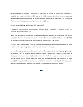  
Ce	
   dépistage	
   ciblé	
   des	
   hépatites	
   C	
   qui	
   repose	
   sur	
   une	
   dizaine	
   de	
   facteurs	
   de	
   risques,	
   rend	
   très	
   difficile	
   sa	
  
faisabilité.	
   Une	
   enquête	
   réalisée	
   en	
   2009	
   auprès	
   de	
   2.083	
   médecins	
   généralistes	
   a	
   montré	
   que,	
   pour	
  
l’ensemble	
  des	
  patients	
  concernés	
  par	
  ces	
  recommandations,	
  le	
  dépistage	
  de	
  l'hépatite	
  C	
  n’est	
  pas	
  pratiqué.	
  
L’hépatite	
  est	
  en	
  fait	
  diagnostiquée	
  de	
  façon	
  fortuite	
  dans	
  2/3	
  des	
  cas.	
  
En	
  route	
  vers	
  un	
  dépistage	
  systématique	
  de	
  la	
  population	
  ?	
  
«	
  Pourquoi	
   ne	
   pas	
   systématiser	
   le	
   dépistage	
   une	
   fois	
   dans	
   sa	
   vie,	
   s’interroge	
   le	
   Pr	
   Marcellin.	
   En	
   2014	
   être	
  
dépisté	
  de	
  l’hépatite	
  C	
  c’est	
  être	
  guéri	
  ».	
  	
  
	
  

Depuis	
  2012,	
  les	
  Etats-­‐Unis	
  ont	
  préconisé	
  un	
  dépistage	
  systématique	
  des	
  sujets	
  nés	
  entre	
  1945	
  et	
  1965,	
  les	
  plus	
  
susceptibles	
  d’avoir	
  pu	
  être	
  contaminés	
  dans	
  la	
  période	
  de	
  forte	
  incidence	
  d’hépatite	
  C	
  des	
  années	
  1970-­‐90.	
  
Les	
  canadiens	
  préconisent	
  un	
  dépistage	
  systématique	
  des	
  sujets	
  nés	
  entre	
  1945	
  et	
  1975.	
  
	
  La	
   France,	
   pour	
   l’infection	
   à	
   VIH,	
   a	
   émis	
   en	
   2010	
   une	
   recommandation	
   de	
   dépistage	
  systématique	
   au	
   moins	
  
une	
  fois,	
  dans	
  la	
  population	
  générale,	
  sans	
  tenir	
  compte	
  des	
  facteurs	
  de	
  risques.	
  	
  
Dans	
  le	
  même	
  esprit,	
  toutes	
  les	
  conditions	
  sont	
  réunies	
  en	
  France	
  pour	
  aboutir	
  à	
  un	
  dépistage	
  systématique	
  
des	
   hépatites	
   B	
   et	
   C	
   en	
   médecine	
   générale,	
   dans	
   une	
   tranche	
   d’âge	
   qui	
   reste	
   à	
   définir.	
   S’il	
   était	
   retenu,	
   le	
  
dépistage	
  systématique	
  simultané	
  des	
  3	
  virus	
  deviendrait	
  alors	
  plus	
  facile	
  à	
  proposer	
  pour	
  les	
  médecins	
  et	
  plus	
  
facile	
   à	
   accepter	
   par	
   les	
   malades.	
   L’efficacité	
   d’une	
   telle	
   stratégie	
   passe	
   par	
   une	
   information	
   du	
   grand	
  
public	
  (réclamée	
  par	
  les	
  médecins	
  généralistes	
  pour	
  faciliter	
  la	
  proposition	
  du	
  dépistage	
  du	
  VIH	
  en	
  population	
  
générale).	
  L’information	
  doit	
  également	
  être	
  apportée	
  à	
  l’ensemble	
  des	
  professionnels	
  de	
  santé.	
  	
  
	
  

	
  

	
   	
   	
  

	
  
	
  
	
  
	
  
	
  

	
  

	
  

	
  

5	
  
	
  

 