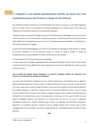  II.	
  L'hépatite	
  C,	
  une	
  maladie	
  potentiellement	
  mortelle,	
  qui	
  donne	
  lieu	
  à	
  des	
  
complications	
  graves	
  dont	
  la	
  prise	
  en	
  charge	
  est	
  très	
  coûteuse	
  
	
  
Près	
   de	
   80%	
   des	
   patients	
   infectés	
   par	
   le	
   VHC	
   développent	
   une	
   infection	
   chronique,	
   et	
   10	
   à	
   20%	
   progressent	
  
vers	
   une	
   cirrhose.	
   Environ	
   7%	
   des	
   patients	
   cirrhotiques	
   développeront	
   un	
   cancer	
   du	
   foie.	
   Il	
   faut	
   savoir	
   que	
  	
  
l’hépatite	
  C	
  est	
  la	
  principale	
  indication	
  de	
  transplantation	
  hépatique.	
  
	
  

	
  L’hépatite	
  C	
  ayant	
  une	
  évolution	
  prolongée,	
  les	
  personnes	
  infectées	
  peuvent	
  développer	
  une	
  cirrhose	
  après	
  20	
  
à	
  30	
  ans	
  d’évolution.	
  Si	
  l’on	
  estime	
  que	
  de	
  nombreuses	
  personnes	
  ont	
  été	
  infectées	
  par	
  le	
  VHC	
  dans	
  les	
  années	
  
1970	
  à	
  1980	
  (avant	
  la	
  découverte	
  du	
  virus	
  et	
  avant	
  qu’un	
  test	
  diagnostique	
  soit	
  disponible),	
  la	
  morbidité	
  liée	
  au	
  
VHC,	
  atteint	
  maintenant	
  son	
  apogée.	
  	
  
	
  

A	
  	
  partir	
  des	
  données	
  épidémiologiques	
  sur	
  le	
  VHC	
  et	
  sur	
  l’évolution	
  du	
  dépistage	
  de	
  cette	
  infection,	
  le	
  nombre	
  
de	
   cirrhoses	
   attendues	
   sur	
   les	
   dix	
   prochaines	
   années	
   en	
   France	
   est	
   estimé	
   à	
   32.800,	
   le	
   nombre	
   de	
  
complications	
  de	
  la	
  cirrhose	
  à	
  30.800	
  et	
  le	
  nombre	
  de	
  décès	
  liés	
  au	
  VHC	
  à	
  30.400.	
  
	
  

On	
  comprend	
  dès	
  lors	
  la	
  nécessité	
  d’optimiser	
  le	
  dépistage	
  :	
  
La	
  mise	
  en	
  place	
  d’une	
  stratégie	
  de	
  dépistage	
  efficace,	
  permettant	
  de	
  dépister	
  75%	
  de	
  sujets	
  anti-­‐VHC	
  positifs	
  
fin	
  2015	
  permettrait	
  d’éviter	
  800	
  cirrhoses,	
  450	
  complications	
  de	
  la	
  cirrhose	
  et	
  300	
  décès	
  liés	
  au	
  VHC	
  sur	
  les	
  dix	
  
prochaines	
  années.	
  	
  
	
  
Pour	
   la	
   moitié	
   des	
   malades	
   atteints	
   d’hépatite	
   C,	
   la	
   guérison	
   virologique	
   entraîne	
   une	
   régression	
   de	
   la	
  
cirrhose	
  et	
  une	
  disparition	
  des	
  évènements	
  hépatiques	
  
	
  
La	
   survenue	
   de	
   complications	
   hépatiques	
   que	
   l’on	
   qualifie	
   d’événements	
   est	
   directement	
   liée	
   au	
   degré	
   de	
  
fibrose	
   hépatique	
   générée	
   par	
   l’infection	
   virale	
   C.	
   Le	
   degré	
   de	
   fibrose	
   est	
   le	
   facteur	
   pronostic	
   le	
   plus	
   important	
  
et	
  un	
  enjeu	
  majeur	
  dans	
  la	
  prise	
  en	
  charge	
  du	
  patient.	
  Il	
  existe	
  une	
  forte	
  corrélation	
  entre	
  le	
  degré	
  de	
  fibrose	
  et	
  
la	
   morbidité	
   hépatique.	
   Le	
   traitement	
   antiviral	
   permet	
   une	
   éradication	
   définitive	
   du	
   VHC,	
   ce	
   qui	
   est	
   unique	
  
pour	
   une	
   infection	
   virale	
   chronique.	
   Cette	
   réponse	
   virologique	
   soutenue	
   a	
   pour	
   corollaire	
   une	
   diminution	
   de	
   la	
  
3

morbidité	
   et	
   de	
   la	
   mortalité	
   liée	
   au	
   foie.	
   Il	
   a	
   été	
   démontré,	
   à	
   la	
   fois	
   pour	
   le	
   VHC	
   et	
   pour	
   le	
   VHB ,	
   en	
   cas	
   de	
  
réponse	
   virologique	
   soutenue,	
   une	
   réversion	
   de	
   la	
   cirrhose	
   dans	
   plus	
   d’un	
   cas	
   sur	
   deux.	
   La	
   régression	
  
histologique	
   prouvée	
   de	
   la	
   cirrhose	
   entraînant,	
   pour	
   sa	
   part,	
   une	
   disparition	
   des	
   événements	
   hépatiques.	
  
Néanmoins	
   La	
   surveillance	
   doit	
   être	
   maintenue	
   chez	
   les	
   malades	
   atteints	
   d’une	
   cirrhose	
   virale	
   C	
   guérie	
  
virologiquement.	
  Chez	
  ces	
  malades,	
  une	
  prise	
  en	
  charge	
  efficace	
  des	
  	
  comorbidités	
  permet	
  de	
  réduire	
  le	
  risque	
  
de	
  cancer.	
  	
  
	
   	
   	
  

	
  	
  	
  	
  	
  	
  	
  	
  	
  	
  	
  	
  	
  	
  	
  	
  	
  	
  	
  	
  	
  	
  	
  	
  	
  	
  	
  	
  	
  	
  	
  	
  	
  	
  	
  	
  	
  	
  	
  	
  	
  	
  	
  	
  	
  	
  	
  	
  	
  	
  	
  	
  	
  	
  	
  	
  
3

	
  

	
  VHB	
  =	
  Virus	
  de	
  l’hépatite	
  B	
  

	
  

6	
  
	
  

 