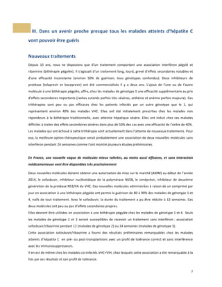  III.	
   Dans	
   un	
   avenir	
   proche	
   presque	
   tous	
   les	
   malades	
   atteints	
   d‘hépatite	
   C	
  

vont	
  pouvoir	
  être	
  guéris	
  
	
  

Nouveaux	
  traitements	
  
Depuis	
   15	
   ans,	
   nous	
   ne	
   disposions	
   que	
   d’un	
   traitement	
   comportant	
   une	
   association	
   interféron	
   pégylé	
   et	
  
ribavirine	
  (bithérapie	
  pégylée).	
  Il	
  s’agissait	
  d’un	
  traitement	
  long,	
  lourd,	
  grevé	
  d’effets	
  secondaires	
  notables	
  et	
  
d’une	
   efficacité	
   inconstante	
   (environ	
   50%	
   de	
   guérison,	
   tous	
   génotypes	
   confondus).	
   Deux	
   inhibiteurs	
   de	
  
protéase	
   (telaprevir	
   et	
   boceprevir)	
   ont	
   été	
   commercialisés	
   il	
   y	
   a	
   deux	
   ans.	
   L’ajout	
   de	
   l’une	
   ou	
   de	
   l’autre	
  
molécule	
  à	
  une	
  bithérapie	
  pégylée,	
  offre,	
  chez	
  les	
  malades	
  de	
  génotype	
  1	
  une	
  efficacité	
  supplémentaire	
  au	
  prix	
  
d’effets	
  secondaires	
  importants	
  (rashes	
  cutanés	
  parfois	
  très	
  sévères,	
  asthénie	
  et	
  anémie	
  parfois	
  majeure). Ces	
  
trithérapies	
   sont	
   peu	
   ou	
   pas	
   efficaces	
   chez	
   les	
   patients	
   infectés	
   par	
   un	
   autre	
   génotype	
   que	
   le	
   1,	
   qui	
  
représentent	
   environ	
   40%	
   des	
   malades	
   VHC.	
   Elles	
   ont	
   été	
   initialement	
   prescrites	
   chez	
   les	
   malades	
   non	
  
répondeurs	
   à	
   la	
   bithérapie	
   traditionnelle,	
   avec	
   atteinte	
   hépatique	
   sévère.	
   Elles	
   ont	
   induit	
   chez	
   ces	
   malades	
  
difficiles	
  à	
  traiter	
  des	
  effets	
  secondaires	
  sévères	
  dans	
  plus	
  de	
  50%	
  des	
  cas	
  avec	
  une	
  efficacité	
  de	
  l’ordre	
  de	
  40%.	
  
Les	
  malades	
  qui	
  ont	
  échoué	
  à	
  cette	
  trithérapie	
  sont	
  actuellement	
  dans	
  l’attente	
  de	
  nouveaux	
  traitements.	
  Pour	
  
eux,	
  la	
  meilleure	
  option	
  thérapeutique	
  serait	
  probablement	
  une	
  association	
  de	
  deux	
  nouvelles	
  molécules	
  sans	
  
interféron	
  pendant	
  24	
  semaines	
  comme	
  l’ont	
  montré	
  plusieurs	
  études	
  préliminaires.	
  	
  
	
  
En	
   France,	
   une	
   nouvelle	
   vague	
   de	
   molécules	
   mieux	
   tolérées,	
   au	
   moins	
   aussi	
   efficaces,	
   et	
   sans	
   interaction	
  
médicamenteuse	
  vont	
  être	
  disponibles	
  très	
  prochainement	
  
	
  

Deux	
  nouvelles	
  molécules	
  doivent	
  obtenir	
  une	
  autorisation	
  de	
  mise	
  sur	
  le	
  marché	
  (AMM)	
  au	
  début	
  de	
  l’année	
  
2014,	
   le	
   sofosbuvir,	
   inhibiteur	
   nucléotidique	
   de	
   la	
   polymérase	
   NS5B,	
   le	
   siméprévir,	
   inhibiteur	
   de	
   deuxième	
  
génération	
  de	
  la	
  protéase	
  NS3/4A	
  du	
  VHC.	
  Ces	
  nouvelles	
  molécules	
  administrées	
  à	
  raison	
  de	
  un	
  comprimé	
  par	
  
jour	
   en	
   association	
   à	
   une	
   bithérapie	
   pégylée	
   ont	
   permis	
   la	
   guérison	
   de	
   80	
   à	
   90%	
   des	
   malades	
   de	
   génotype	
   1	
   et	
  
4,	
   naïfs	
   de	
   tout	
   traitement.	
   Avec	
   le	
   sofosbuvir,	
   la	
   durée	
   du	
   traitement	
   a	
   pu	
   être	
   réduite	
   à	
   12	
   semaines.	
   Ces	
  
deux	
  molécules	
  ont	
  peu	
  ou	
  pas	
  d’effets	
  secondaires	
  propres.	
  	
  
Elles	
   devront	
   être	
   utilisées	
   en	
   association	
   à	
   une	
   bithérapie	
   pégylée	
   chez	
   les	
   malades	
   de	
   génotype	
   1	
   et	
   4.	
   	
   Seuls	
  
les	
   malades	
   de	
   génotype	
   2	
   et	
   3	
   seront	
   susceptibles	
   de	
   recevoir	
   un	
   traitement	
   sans	
   interféron	
  :	
   association	
  
sofosbuvir/ribavirine	
  pendant	
  12	
  (malades	
  de	
  génotype	
  2)	
  ou	
  24	
  semaines	
  (malades	
  de	
  génotype	
  3).	
  	
  
Cette	
   association	
   sofosbuvir/ribavirine	
   a	
   fourni	
   des	
   résultats	
   préliminaires	
   remarquables	
   chez	
   les	
   malades	
  
atteints	
   d’hépatite	
   C	
   	
   en	
   pré-­‐	
   ou	
   post-­‐transplantions	
   avec	
   un	
   profil	
   de	
   tolérance	
   correct	
   et	
   sans	
   interférence	
  
avec	
  les	
  immunosuppresseurs.	
  	
  
Il	
  en	
  est	
  de	
  même	
  chez	
  les	
  malades	
  co-­‐infectés	
  VHC+VIH,	
  chez	
  lesquels	
  cette	
  association	
  a	
  été	
  remarquable	
  à	
  la	
  
fois	
  par	
  ses	
  résultats	
  et	
  son	
  profil	
  de	
  tolérance.	
  	
  
	
  

	
  

	
  

7	
  
	
  

 