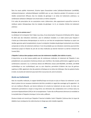 Dans	
   les	
   essais	
   publiés	
   récemment,	
   d’autres	
   types	
   d’association	
   orales	
   (sofosbuvir/daclastavir	
   (antiNS5B),	
  
sofosbuvir/simeprevir,	
   sofosbuvir/lédispavir	
   (antiNS4)	
   avec	
   ou	
   sans	
   ribavirine	
   pendant	
   24	
   semaines	
   se	
   sont	
  
révélés	
   constamment	
   efficaces	
   chez	
   les	
   malades	
   de	
   génotype	
   1	
   en	
   échec	
   de	
   traitements	
   antérieurs.	
   La	
  
combinaison	
  sofosbuvir	
  /lédispavir	
  sera	
  réunie	
  dans	
  un	
  même	
  comprimé.	
  	
  
Si	
   le	
   cadre	
   de	
   prescription	
   de	
   ces	
   associations	
   reste	
   à	
   déterminer,	
   elles	
   apparaissent	
   aujourd’hui	
   comme	
   la	
  
meilleure	
   option	
   thérapeutique	
   chez	
   les	
   malades	
   de	
   génotype	
   1	
   et	
   4,	
   en	
   situation	
   d’échec	
   de	
   traitement	
  
antérieur.	
  
	
  
A	
  ce	
  jour,	
  où	
  en	
  sommes-­‐nous	
  ?	
  
Le	
  sofosbuvir	
  et	
  le	
  simeprevir	
  font	
  l’objet,	
  tous	
  deux,	
  d’une	
  Autorisation	
  Temporaire	
  d’Utilisation	
  (ATU)	
  	
   depuis	
  
fin	
   2013	
   avec	
   des	
   indications	
   restreintes	
  :	
   pour	
   le	
   sofosbuvir	
   (malades	
   à	
   un	
   stade	
   avancé	
   pour	
   lesquels	
   il	
  
n’existe	
  pas	
  d’alternatives	
  thérapeutiques	
  ou	
  inscrits	
  sur	
  une	
  liste	
  de	
  transplantation	
  hépatique	
  ou	
  ayant	
  une	
  
récidive	
  agressive	
  après	
  transplantation),	
  et	
  pour	
  le	
  siméprévir	
  (malades	
  de	
  génotype	
  4	
  présentant	
  une	
  cirrhose	
  
compensée	
  en	
  échec	
  de	
  traitement	
  antérieur).	
  Il	
  est	
  très	
  probable	
  que	
  ces	
  indications	
  restreintes	
  pourront	
  être	
  
maintenues	
   jusqu'à	
   la	
   fixation	
   du	
   prix	
   de	
   ces	
   deux	
   molécules	
   qui	
   devrait	
   intervenir	
   au	
   dernier	
   trimestre	
   de	
  
l’année	
  2014.	
  	
  
	
  

L'hépatite	
  C	
  vaincue	
  dans	
  quelques	
  années	
  avec	
  des	
  traitements	
  simplifiés,	
  bien	
  tolérés	
  et	
  courts...	
  
A	
   long	
   terme,	
   au	
   vu	
   des	
   travaux	
   publiés	
   avec	
   de	
   nombreuses	
   molécules,	
   le	
   traitement	
   de	
   l'hépatite	
   C	
   sera	
  
probablement	
  une	
  association	
  d’antiviraux	
  directs	
  sans	
  interféron.	
  Des	
  études	
  préliminaires	
  suggèrent	
  que	
  les	
  
combinaisons	
   associant	
   2	
   ou	
   3	
   antiviraux	
   directs	
   de	
   différentes	
   classes	
   (anti-­‐NS3/N4A,	
   anti-­‐NS5A,	
   anti-­‐NS5B	
  
nucléotidique	
   ou	
   non	
   nucléotidique),	
   avec	
   ou	
   sans	
   ribavirine,	
   permettent	
   d’obtenir	
   des	
   taux	
   de	
   guérison	
  
supérieurs	
  à	
  90%,	
  également	
  chez	
  des	
  patients	
  cirrhotiques	
  et	
  en	
  échec	
  de	
  trithérapie.	
  Chez	
  les	
  patients	
  faciles	
  
à	
  traiter,	
  les	
  durées	
  de	
  traitement	
  pourraient	
  être	
  raccourcies	
  à	
  8,	
  voire	
  6	
  semaines.	
  
	
  

Accès	
  au	
  traitement	
  
Avec	
  les	
  nouvelles	
  molécules,	
  le	
  rapport	
  bénéfice/risque	
  est	
  de	
  plus	
  en	
  plus	
  en	
  faveur	
  du	
  traitement.	
  Le	
   prix	
  
élevé	
  à	
  prévoir	
  de	
  ces	
  nouveaux	
  traitements	
  doit	
  être	
  considéré	
  en	
  regard	
  des	
  avantages	
  qu’ils	
  apportent	
  :	
  ils	
  
ont	
   une	
   meilleure	
   efficacité,	
   une	
   bonne	
   tolérance	
   et	
   la	
   durée	
   du	
   traitement	
   est	
   plus	
   courte.	
   Au	
   total,	
   ces	
  
traitements	
   permettront	
   à	
   moyen	
   et	
   long	
   terme	
   une	
   diminution	
   des	
   complications	
   de	
   la	
   cirrhose	
   et/ou	
   du	
  
carcinome	
  hépatocellulaire	
  (CHC)	
  et	
  de	
  la	
  transplantation.	
  Traiter	
  tôt	
  et	
  efficacement	
  diminuera	
  la	
  morbidité	
  et	
  
la	
  mortalité	
  liées	
  à	
  l’hépatite	
  chronique	
  C	
  et	
  les	
  coûts	
  y	
  afférant.	
  
	
  	
  

	
  

Plusieurs	
  études	
  ont	
  montré	
  que	
  l’hépatite	
  C	
  favorise	
  le	
  diabète.	
  Guérir	
  l’hépatite	
  C	
  diminue	
  donc	
  le	
  risque	
  de	
  
diabète	
  et	
  par	
  conséquence	
  les	
  coûts	
  de	
  prise	
  en	
  charge	
  que	
  cette	
  maladie	
  engendre.	
  
	
  	
  

	
  
	
   	
   	
  

	
  

	
  

	
  

8	
  
	
  

 