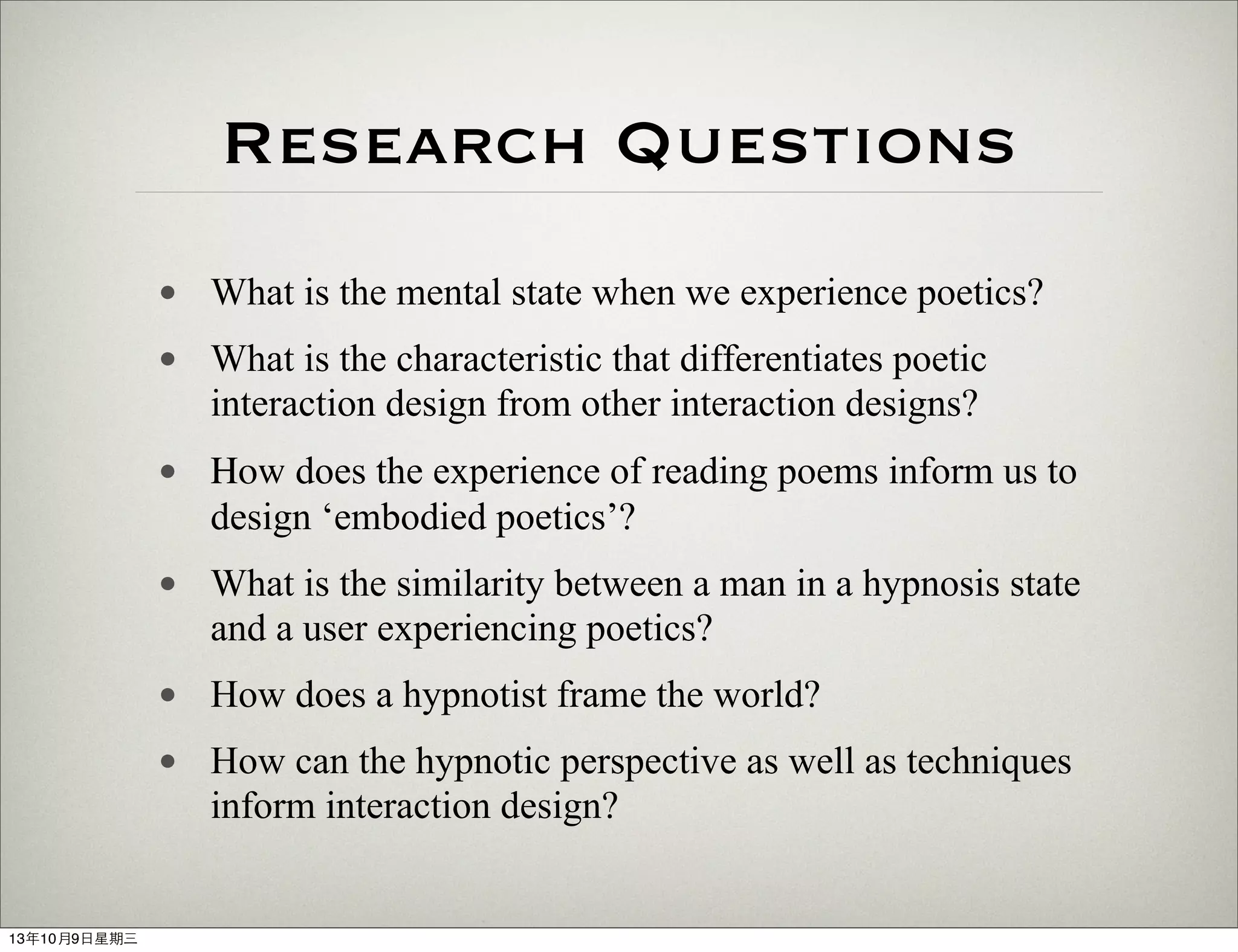Research Questions
• What is the mental state when we experience poetics?
• What is the characteristic that differentiates poetic
interaction design from other interaction designs?
• How does the experience of reading poems inform us to
design ‘embodied poetics’?
• What is the similarity between a man in a hypnosis state
and a user experiencing poetics?
• How does a hypnotist frame the world?
• How can the hypnotic perspective as well as techniques
inform interaction design?
13年10月9⽇日星期三
 