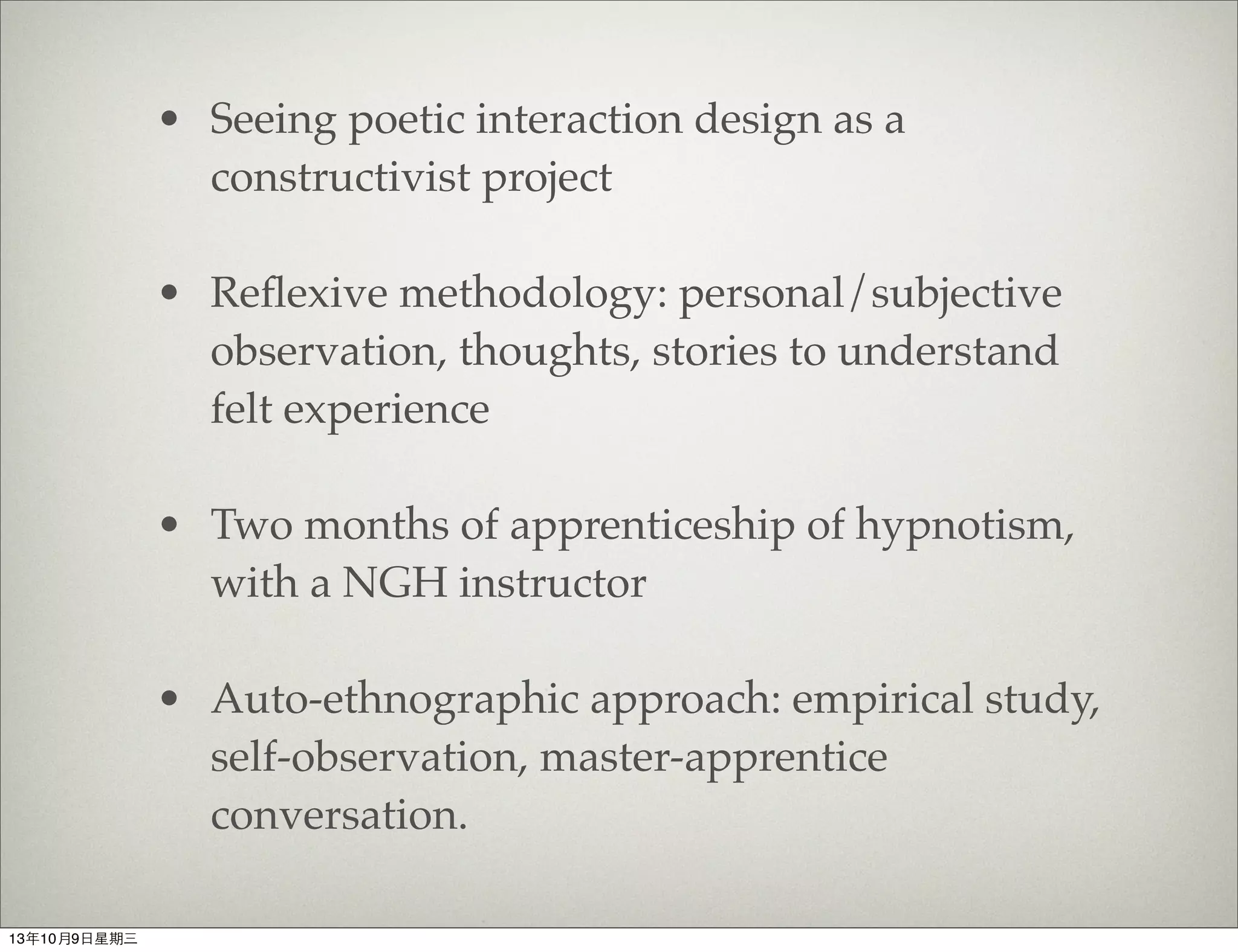 • Seeing poetic interaction design as a
constructivist project
• Reﬂexive methodology: personal/subjective
observation, thoughts, stories to understand
felt experience
• Two months of apprenticeship of hypnotism,
with a NGH instructor
• Auto-ethnographic approach: empirical study,
self-observation, master-apprentice
conversation.
13年10月9⽇日星期三
 