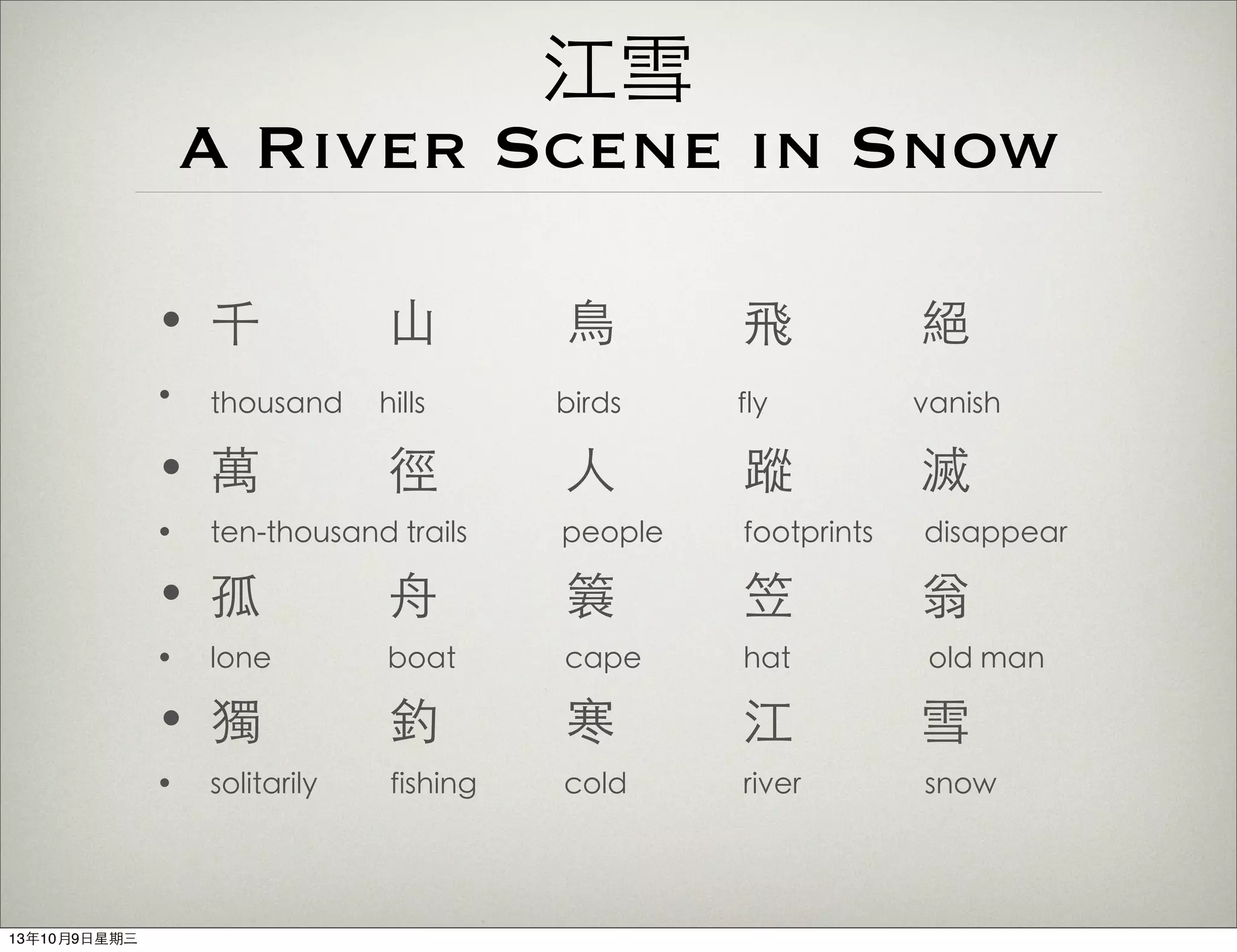 江雪
A River Scene in Snow
• 千 ⼭山 ⿃鳥 飛 絕
• thousand hills birds fly vanish
• 萬 徑 ⼈人 蹤 滅
• ten-thousand trails people footprints disappear
• 孤 ⾈舟 簑 笠 翁
• lone boat cape hat old man
• 獨 釣 寒 江 雪
• solitarily fishing cold river snow
13年10月9⽇日星期三
 