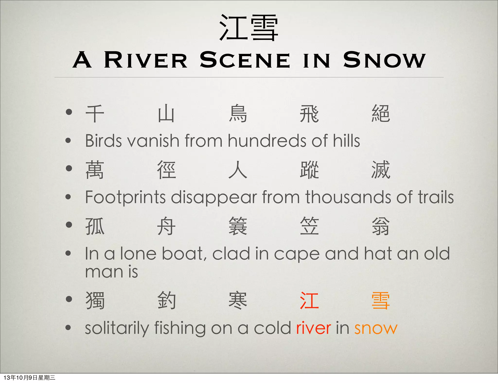 江雪
A River Scene in Snow
• 千 ⼭山 ⿃鳥 飛 絕
• Birds vanish from hundreds of hills
• 萬 徑 ⼈人 蹤 滅
• Footprints disappear from thousands of trails
• 孤 ⾈舟 簑 笠 翁
• In a lone boat, clad in cape and hat an old
man is
• 獨 釣 寒 江 雪
• solitarily fishing on a cold river in snow
13年10月9⽇日星期三
 