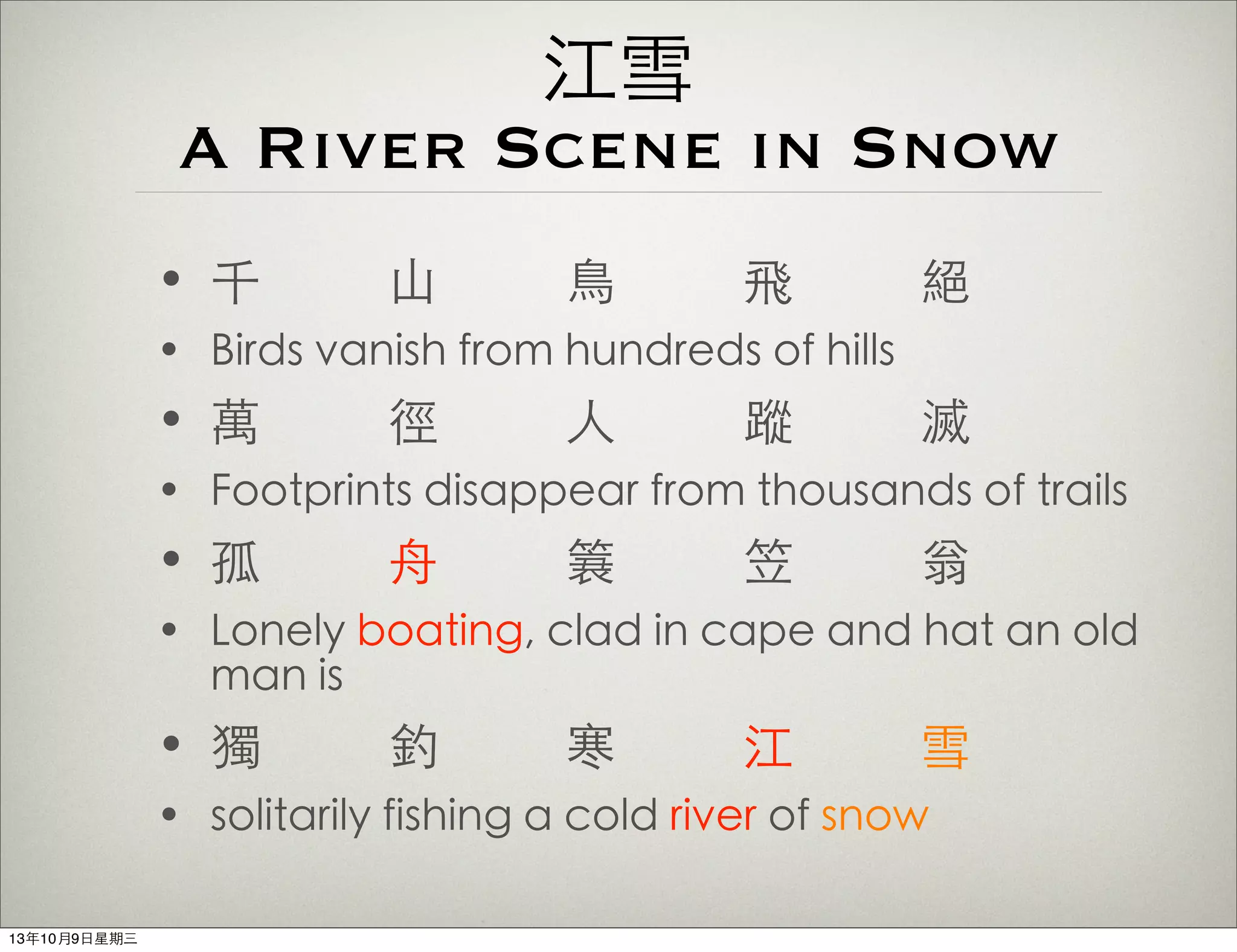 江雪
A River Scene in Snow
• 千 ⼭山 ⿃鳥 飛 絕
• Birds vanish from hundreds of hills
• 萬 徑 ⼈人 蹤 滅
• Footprints disappear from thousands of trails
• 孤 ⾈舟 簑 笠 翁
• Lonely boating, clad in cape and hat an old
man is
• 獨 釣 寒 江 雪
• solitarily fishing a cold river of snow
13年10月9⽇日星期三
 