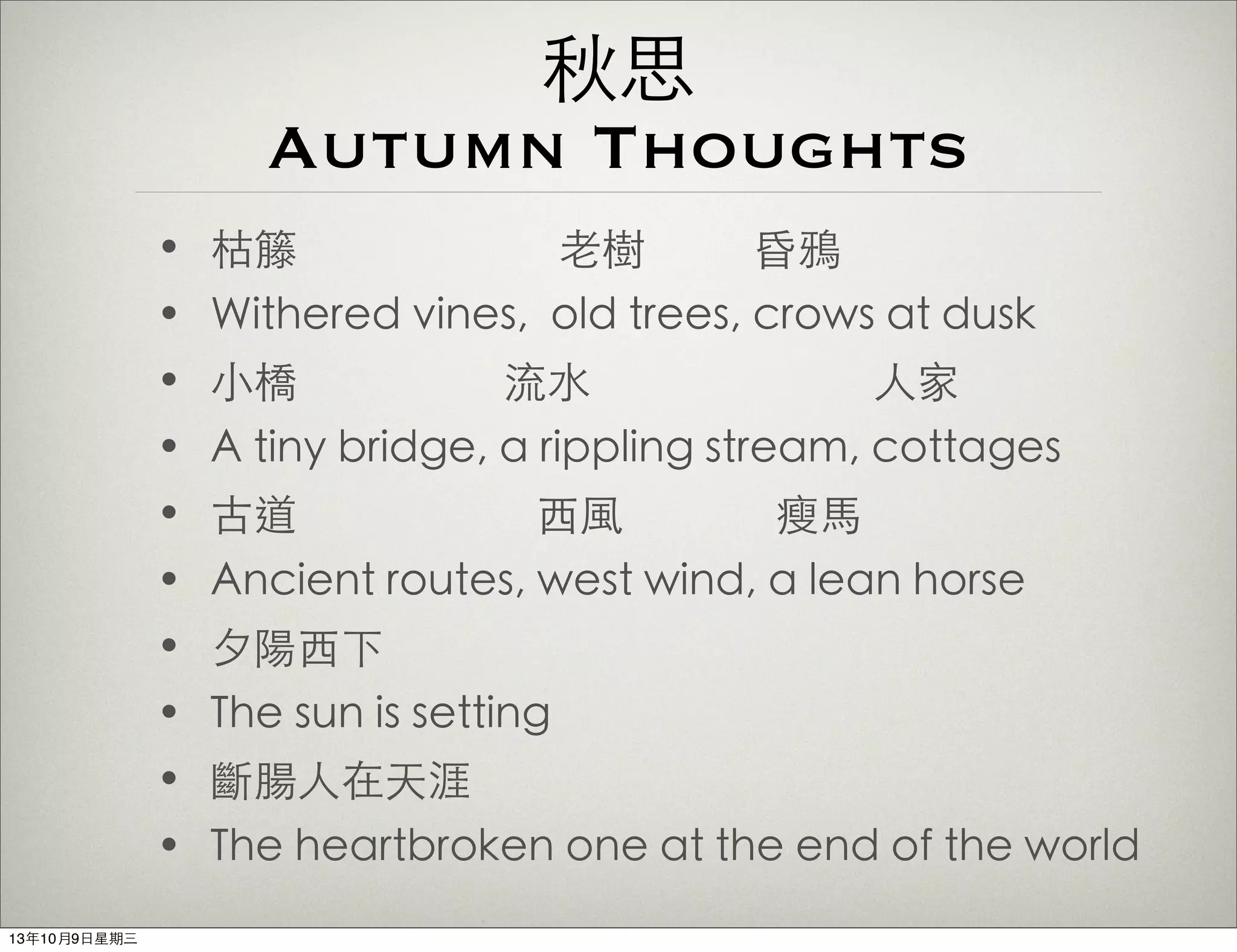 秋思
Autumn Thoughts
• 枯籐 ⽼老樹 昏鴉
• Withered vines, old trees, crows at dusk
• ⼩小橋 流⽔水 ⼈人家
• A tiny bridge, a rippling stream, cottages
• 古道 ⻄西⾵風 瘦⾺馬
• Ancient routes, west wind, a lean horse
• ⼣夕陽⻄西下
• The sun is setting
• 斷腸⼈人在天涯
• The heartbroken one at the end of the world
13年10月9⽇日星期三
 