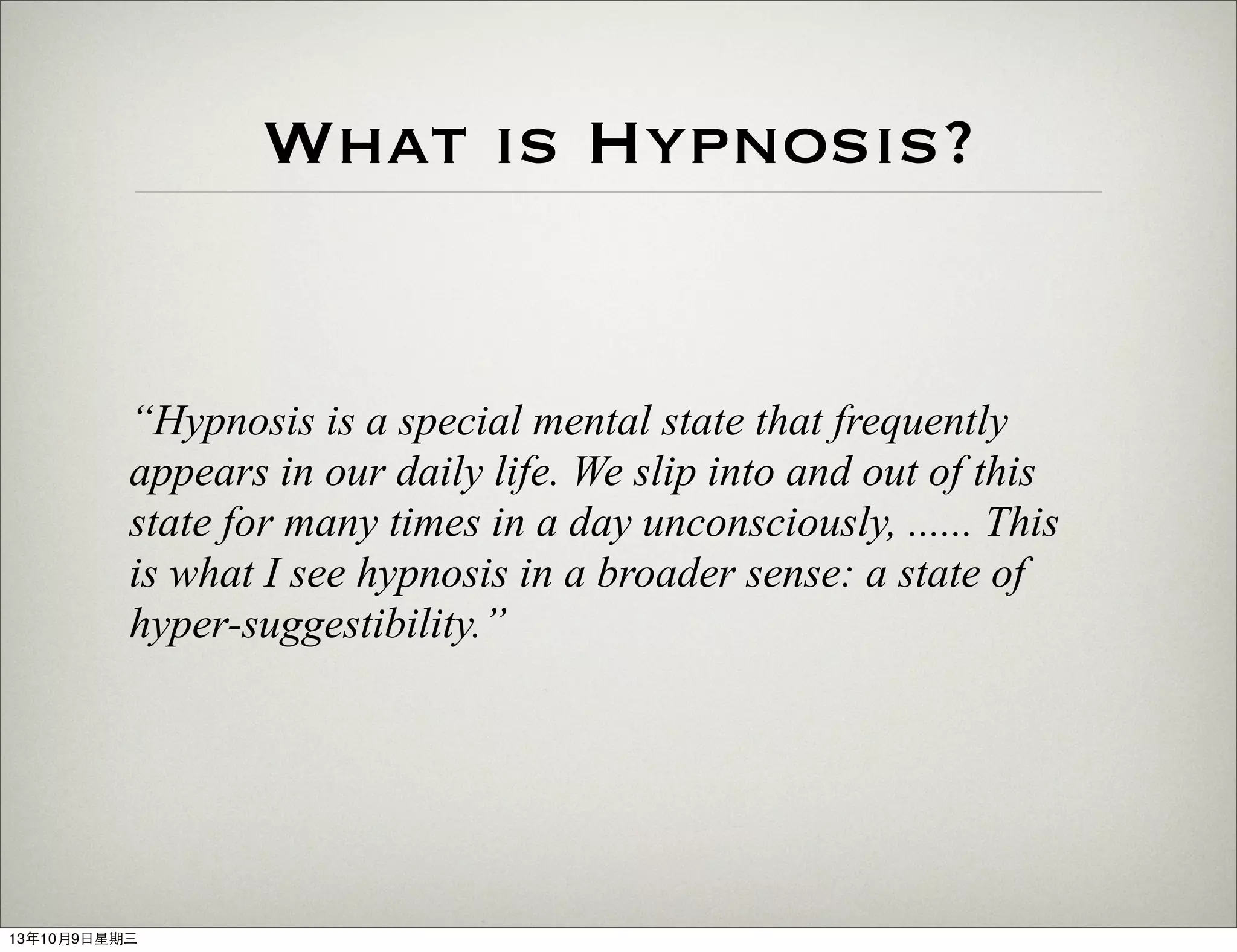 What is Hypnosis?
“Hypnosis is a special mental state that frequently
appears in our daily life. We slip into and out of this
state for many times in a day unconsciously, ...... This
is what I see hypnosis in a broader sense: a state of
hyper-suggestibility.”
13年10月9⽇日星期三
 