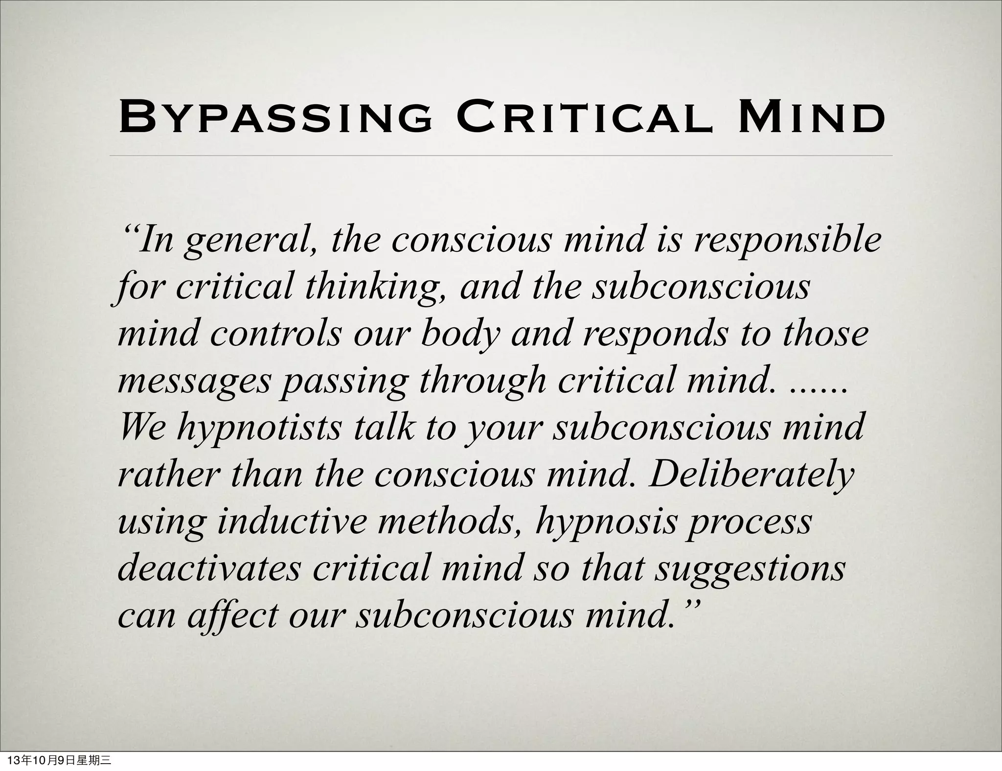 Bypassing Critical Mind
“In general, the conscious mind is responsible
for critical thinking, and the subconscious
mind controls our body and responds to those
messages passing through critical mind. ......
We hypnotists talk to your subconscious mind
rather than the conscious mind. Deliberately
using inductive methods, hypnosis process
deactivates critical mind so that suggestions
can affect our subconscious mind.”
13年10月9⽇日星期三
 