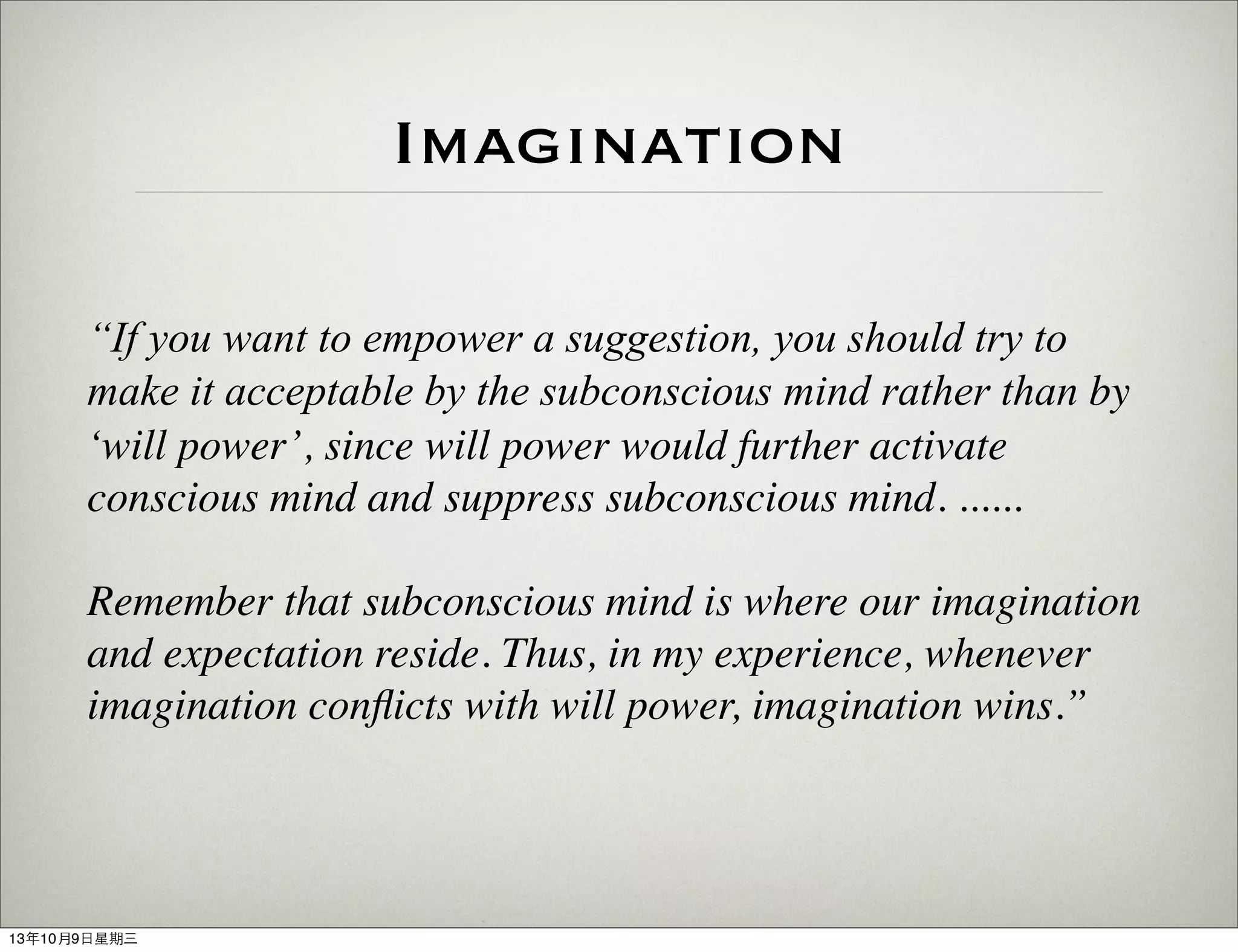 Imagination
“If you want to empower a suggestion, you should try to
make it acceptable by the subconscious mind rather than by
‘will power’, since will power would further activate
conscious mind and suppress subconscious mind. ......
Remember that subconscious mind is where our imagination
and expectation reside. Thus, in my experience, whenever
imagination conﬂicts with will power, imagination wins.”
13年10月9⽇日星期三
 