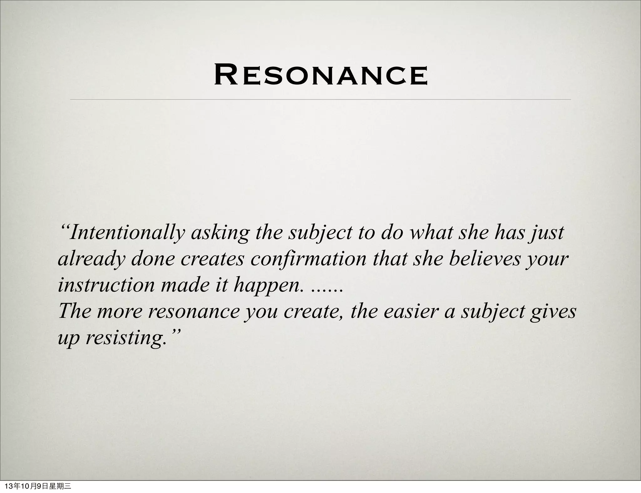 Resonance
“Intentionally asking the subject to do what she has just
already done creates confirmation that she believes your
instruction made it happen. ......
The more resonance you create, the easier a subject gives
up resisting.”
13年10月9⽇日星期三
 