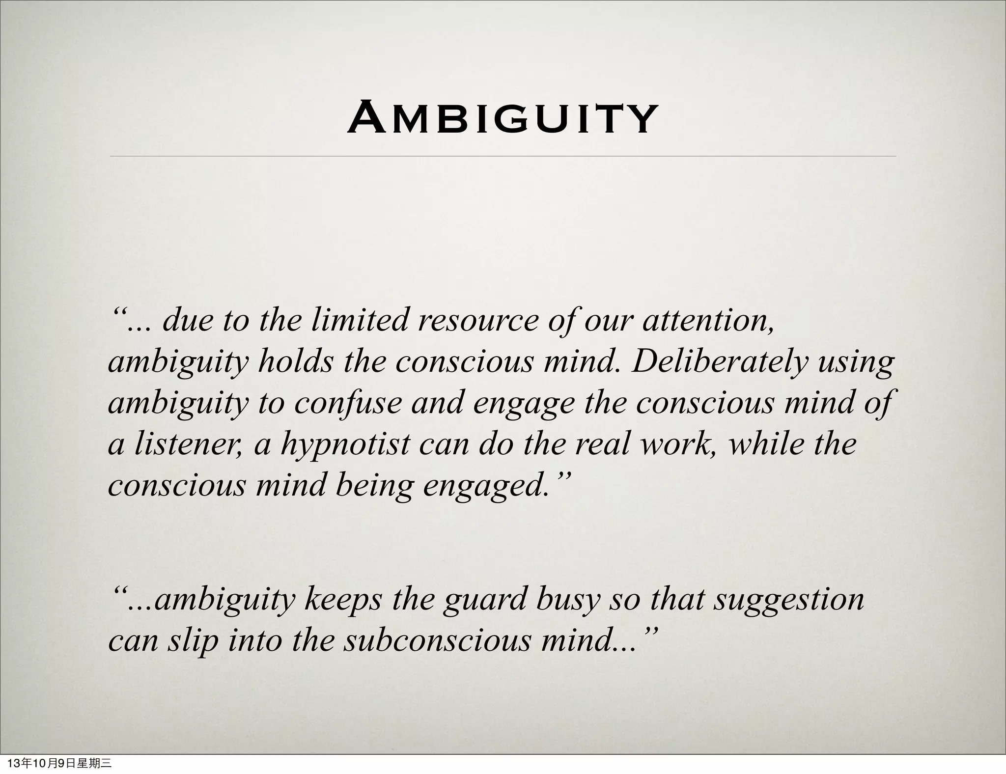 Ambiguity
“... due to the limited resource of our attention,
ambiguity holds the conscious mind. Deliberately using
ambiguity to confuse and engage the conscious mind of
a listener, a hypnotist can do the real work, while the
conscious mind being engaged.”
“...ambiguity keeps the guard busy so that suggestion
can slip into the subconscious mind...”
13年10月9⽇日星期三
 