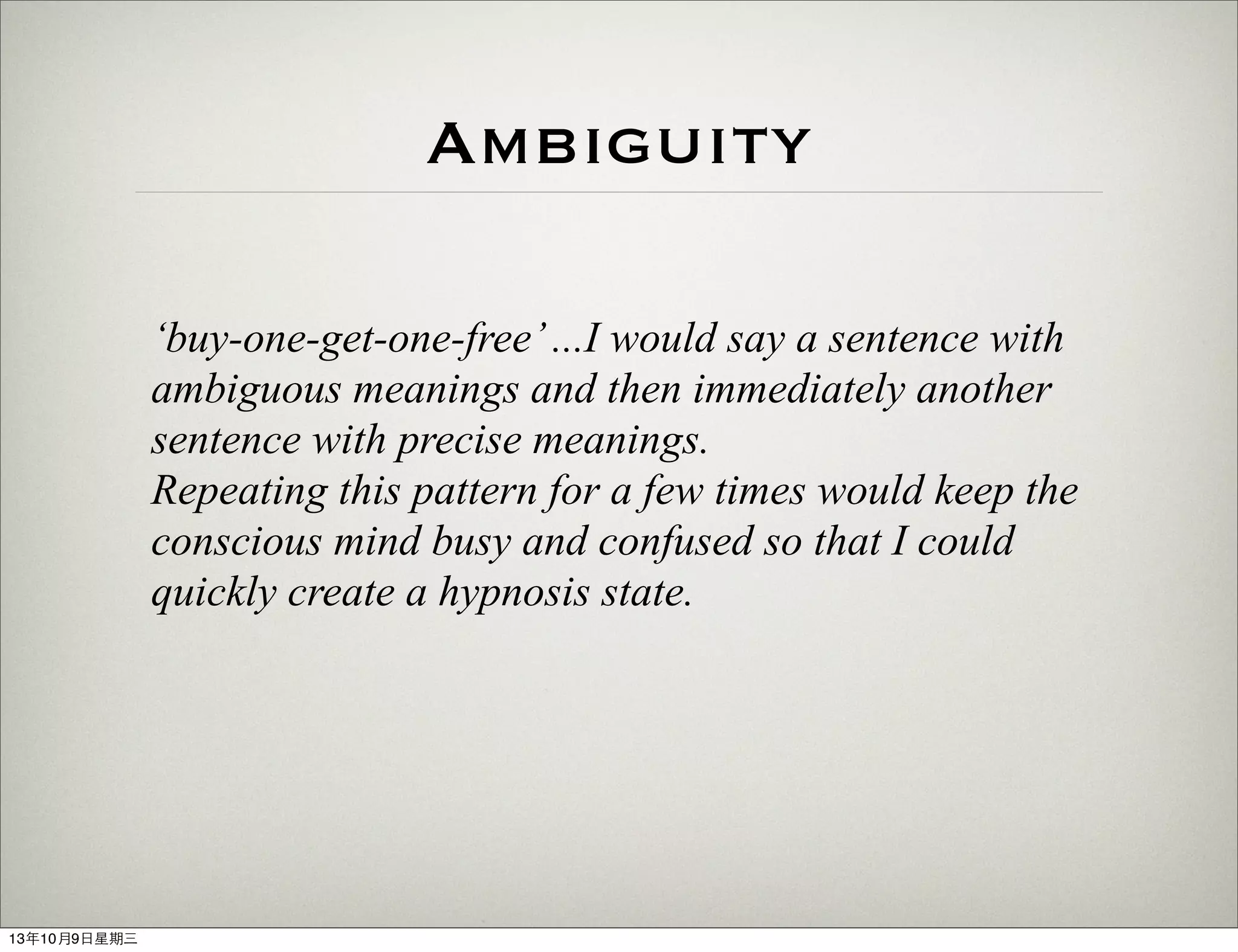 Ambiguity
‘buy-one-get-one-free’...I would say a sentence with
ambiguous meanings and then immediately another
sentence with precise meanings.
Repeating this pattern for a few times would keep the
conscious mind busy and confused so that I could
quickly create a hypnosis state.
13年10月9⽇日星期三
 