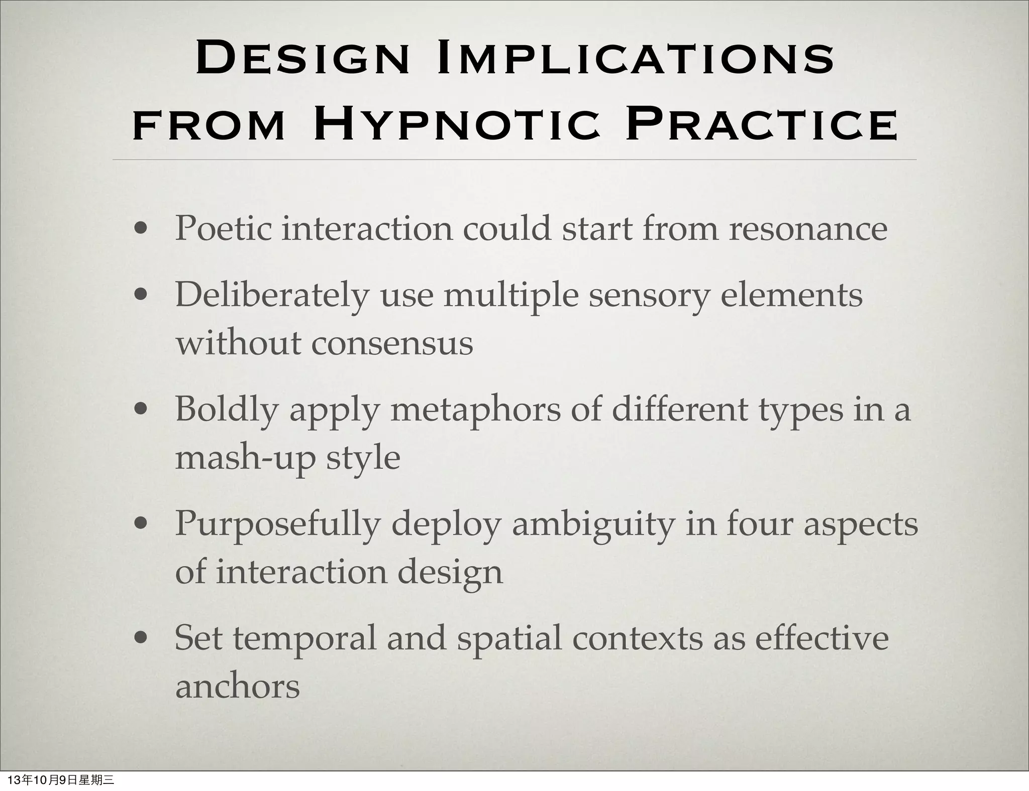 Design Implications
from Hypnotic Practice
• Poetic interaction could start from resonance
• Deliberately use multiple sensory elements
without consensus
• Boldly apply metaphors of different types in a
mash-up style
• Purposefully deploy ambiguity in four aspects
of interaction design
• Set temporal and spatial contexts as effective
anchors
13年10月9⽇日星期三
 