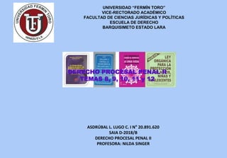 UNIVERSIDAD “FERMÍN TORO”
VICE-RECTORADO ACADÉMICO
FACULTAD DE CIENCIAS JURÍDICAS Y POLÍTICAS
ESCUELA DE DERECHO
BARQUISIMETO ESTADO LARA
ASDRÚBAL L. LUGO C. I N° 20.891.620
SAIA D-2018/B
DERECHO PROCESAL PENAL II
PROFESORA: NILDA SINGER
DERECHO PROCESAL PENAL II
TEMAS 8, 9, 10, 11 y 12
 