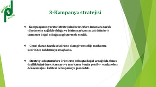 3-Kampanya stratejisi
 Kampanyanın yaratıcı stratejisini belirlerken insanlara tavuk
tüketmenin sağlıklı olduğu ve bizim markamıza ait ürünlerin
tamamen doğal olduğunu göstermek istedik.
 Genel olarak tavuk sektörüne olan güvensizliği markamız
üzerinden kaldırmayı amaçladık.
 Stratejiyi oluştururken ürünlerin en başta doğal ve sağlıklı olması
özelliklerini öne çıkarmayı ve markanın henüz yeni bir marka olma
dezavantajını kalitesi ile kapamaya planladık.
 