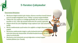 Tasarımın Detayları
 Markanın doğal ürünleri göz önüne alınınca markayı temsil etmesi
için de tavuğun doğadaki avcısı ‘Tilkiyi’ seçmeyi uygun bulduk.
 Tilkiye bir aşçı şapkası ve önlüğü giydirdik, bir masanın ardına
koyduk ve ona enfes dp ürünlerinden biri ile yemek yaptırdık.
 Slogan olarak da yine doğallığa vurgu yapması için ‘işin ustasından’
dedik.
 Marka ambleminde yeşil tonları ile sağlıklı ve doğal olmasına vurgu
yaptık.
 Markanın ambleminde doğal ve piliç kelimelerinin baş harflerini
üstü üste koyarak oluşturduk. Ortadaki boşluk kısmına ise bir tavuk
silueti yerleştirdik.
 Markanın yeni ürününde mesajı doğrudan vermeyi uygun
bulduk.(Bütün Çıtır Tavuk)
5-Yaratıcı Çalışmalar
 