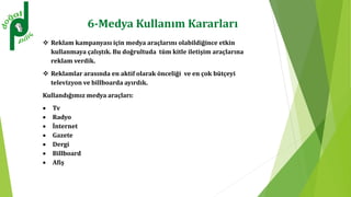 6-Medya Kullanım Kararları
 Reklam kampanyası için medya araçlarını olabildiğince etkin
kullanmaya çalıştık. Bu doğrultuda tüm kitle iletişim araçlarına
reklam verdik.
 Reklamlar arasında en aktif olarak önceliği ve en çok bütçeyi
televizyon ve billboarda ayırdık.
Kullandığımız medya araçları:
 Tv
 Radyo
 İnternet
 Gazete
 Dergi
 Billboard
 Afiş
 