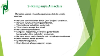 2- Kampanya Amaçları
Marka için yapılan reklam kampanyasının iletişim ve satış
amaçları:
 Markanın son ürünü olan ‘Bütün Çıtır Tavuğun’ tanıtılması.
 Markanın kurumsal imajını güçlendirmek.
 Tüketicide marka bağlılığı oluşturmak.
 Tüketici satın almaya ikna etmek.
 Marka bilinirliğini artırmak.
 Kampanya kapsamında, belirlenen günlerde satış
kampanyaları, fiyat indirimleri oluşturmak.
 Markanın sosyal medya hesaplarında takipçi sayısını artırmak.
 Malın tercihini devam ettirmek.
 İyi hizmeti vurgulamak.
 Uzun dönemde piyasaya egemen olmak.
 