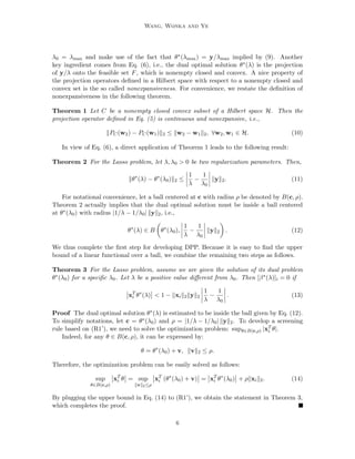 Wang, Wonka and Ye 
Lasso has achieved great success in a wide range of applications (Chen et al., 2001; Candes, 
2006; Zhao and Yu, 2006; Bruckstein et al., 2009; Wright et al., 2010) and in recent years 
many algorithms have been developed to eciently solve the Lasso problem (Efron et al., 
2004; Kim et al., 2007; Park and Hastie, 2007; Donoho and Tsaig, 2008; Friedman et al., 
2007; Becker et al., 2010; Friedman et al., 2010). However, when the dimension of feature 
space and the number of samples are very large, solving the Lasso problem remains chal-lenging 
because we may not even be able to load the data matrix into main memory. The 
idea of screening has been shown very promising in solving Lasso for large-scale problems. 
Essentially, screening aims to quickly identify the inactive features that have 0 components 
in the solution and then remove them from the optimization. Therefore, we can work on a 
reduced feature matrix to solve the Lasso problem, which may lead to substantial savings 
in computational cost and memory usage. 
Existing screening methods for Lasso can be roughly divided into two categories: the 
Heuristic Screening Methods and the Safe Screening Methods. As the name indicated, 
the heuristic screening methods can not guarantee that the discarded features have zero 
coecients in the solution vector. In other words, they may mistakenly discard the active 
features which have nonzero coecients in the sparse representations. Well-known heuristic 
screening methods for Lasso include SIS (Fan and Lv, 2008) and strong rules (Tibshirani 
et al., 2012). SIS is based on the associations between features and the prediction task, 
but not from an optimization point of view. Strong rules rely on the assumption that the 
absolute values of the inner products between features and the residue are nonexpansive 
(Bauschke and Combettes, 2011) with respect to the parameter values. Notice that, in 
real applications, this assumption is not always true. In order to ensure the correctness of 
the solutions, strong rules check the KKT conditions for violations. In case of violations, 
they weaken the screened set and repeat this process. In contrast to the heuristic screening 
methods, the safe screening methods for Lasso can guarantee that the discarded features 
are absent from the resulting sparse models. Existing safe screening methods for Lasso 
includes SAFE (El Ghaoui et al., 2012) and DOME (Xiang et al., 2011; Xiang and Ramadge, 
2012), which are based on an estimation of the dual optimal solution. The key challenge 
of searching for eective safe screening rules is how to accurately estimate the dual optimal 
solution. The more accurate the estimation is, the more eective the resulting screening 
rule is in discarding the inactive features. Moreover, Xiang et al. (2011) have shown that 
the SAFE rule for Lasso can be read as a special case of their testing rules. 
In this paper, we develop novel ecient and eective screening rules for the Lasso prob-lem; 
our screening rules are safe in the sense that no active features will be discarded. As 
the name indicated (DPP), the proposed approaches heavily rely on the geometric proper-ties 
of the Lasso problem. Indeed, the dual problem of problem (1) can be formulated as 
a projection problem. More speci 