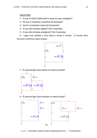 COTIP – COLÉGIO TÉCNICO INDUSTRIAL DE PIRACICABA
C.L.P. – CONTROLADOR LÓGICO PROGRAMÁVEL - 5º SEMESTRE
10
QUESTÕES
1 – O que é LOGO! SoftComfort e quais as suas vantagens?
2 – Do que é composta a superfície de operação?
3 – Como é composta a barra de ferramenta?
4 – O que são entradas digitais? Cite 3 exemplos.
5 – O que são entradas analógicas? Cite 3 exemplos
6 – Ligue uma entrada a uma saída e simule o circuito. O circuito deve
funcionar conforme a figura abaixo.
J1
Key = A
V1
12 V
1
2
0
X1
12V_10W
7 – É possível ligar duas saídas na mesma entrada?
V1
12 V
X1
12V_10W
J1
Key = A
2
X2
12V_10W
1
0
8 – É possível ligar duas entradas na mesma saída?
J2
Key = A
V1
12 V
20
X1
12V_10W
J1
Key = A
1
3
ou
J2
Key = A
V1
12 V
0
X1
12V_10W
J1
Key = A
1
2
 