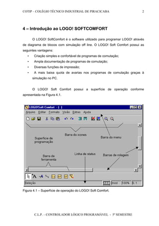 COTIP – COLÉGIO TÉCNICO INDUSTRIAL DE PIRACICABA
C.L.P. – CONTROLADOR LÓGICO PROGRAMÁVEL - 5º SEMESTRE
2
4 – Introdução ao LOGO! SOFTCOMFORT
O LOGO! SoftComfort é o software utilizado para programar LOGO! através
de diagrama de blocos com simulação off line. O LOGO! Soft Comfort possui as
seguintes vantagens:
• Criação simples e confortável de programas de comutação;
• Ampla documentação de programas de comutação;
• Diversas funções de impressão;
• A mais baixa quota de avarias nos programas de comutação graças à
simulação no PC.
O LOGO! Soft Comfort possui a superfície de operação conforme
apresentada na Figura 4.1.
Figura 4.1 – Superfície de operação do LOGO! Soft Comfort.
 