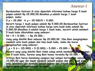 Answer-1
• Berdasarkan ilustrasi di atas diperoleh informasi bahwa harga 5 buah
pulpen adalah Rp 25.000,00.Misalkan p adalah harga 1 buah
pulpen, maka:
• 5 p = 25.000  p = 25 000/5 = 5.000.
• Berarti harga 1 buah pulpen adalah Rp 5.000,00.Berdasarkan ilustrasi
di atas diperoleh informasi bahwa harga satu buah buku adalah Rp
5.000,00.Misalkan b adalah harga 1 buah buku, berarti untuk membeli
5 buah buku dibutuhkan uang sebesar:
• 5b = 5 × 5.000,- = Rp 25.000,-
• Uang yang dimiliki Beni sebesar Rp 20.000,00. Jika Beni menginginkan
membeli satu buah pulpen dan lima buah buku, maka dia harus
mengeluarkan uang sebesar:
• 1 p + 5 b = 1(5.000) + 5 (5.000) = 5.000 + 25.000 = 30.000
• Berarti uang yang dimiliki Beni tidak cukup untuk membeli sebuah pulpen
dan 5 buah buku, karena uang Beni hanya tersedia Rp 20.000,-
• Artinya Beni harus menabung uangnya lagi sampai bertambah sebesar Rp
10.000,00 agar dia dapat membeli sebuah pulpen dan lima buah buku
atau sebaiknya dia membeli sebuah pulpen dan 3 buah buku agar dia
dapat membeli keperluannya tersebut.
 
