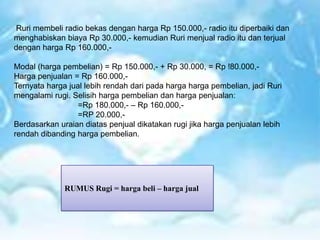 Ruri membeli radio bekas dengan harga Rp 150.000,- radio itu diperbaiki dan
menghabiskan biaya Rp 30.000,- kemudian Ruri menjual radio itu dan terjual
dengan harga Rp 160.000,-
Modal (harga pembelian) = Rp 150.000,- + Rp 30.000, = Rp !80.000,-
Harga penjualan = Rp 160.000,-
Ternyata harga jual lebih rendah dari pada harga harga pembelian, jadi Ruri
mengalami rugi. Selisih harga pembelian dan harga penjualan:
=Rp 180.000,- – Rp 160.000,-
=RP 20.000,-
Berdasarkan uraian diatas penjual dikatakan rugi jika harga penjualan lebih
rendah dibanding harga pembelian.
RUMUS Rugi = harga beli – harga jual
 