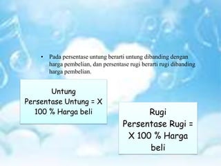 • Pada persentase untung berarti untung dibanding dengan
harga pembelian, dan persentase rugi berarti rugi dibanding
harga pembelian.
Untung
Persentase Untung = X
100 % Harga beli Rugi
Persentase Rugi =
X 100 % Harga
beli
 