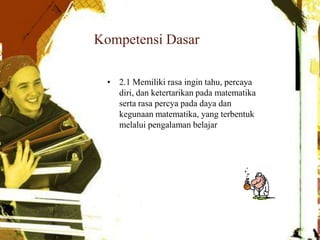 Kompetensi Dasar
• 2.1 Memiliki rasa ingin tahu, percaya
diri, dan ketertarikan pada matematika
serta rasa percya pada daya dan
kegunaan matematika, yang terbentuk
melalui pengalaman belajar
, yang terbentuk melalui pengalaman
belajar
 