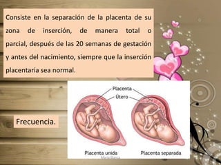Consiste en la separación de la placenta de su zona de inserción, de manera total o parcial, después de las 20 semanas de gestación y antes del nacimiento, siempre que la inserción placentaria sea normal.Frecuencia.María Blanca