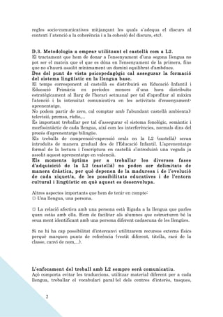 regles socio-comunicatives mitjançant les quals s`adequa el discurs al
context; l`atenció a la coherència i a la cohesió del discurs, etc).


D.3. Metodologia a emprar utilitzant el castellà com a L2.
El tractament que hem de donar a l’ensenyament d’una segona llengua no
pot ser el mateix que el que es dóna en l’ensenyament de la primera, fins
que no s’haurà assolit mínimament un domini equilibrat d’ambdues.
Des del punt de vista psicopedagògic cal assegurar la formació
del sistema lingüístic en la llengua base.
El temps corresponent al castellà es distribuirà en Educació Infantil i
Educació Primària en períodes menors d`una hora distribuïts
estratègicament al llarg de l’horari setmanal per tal d’aprofitar al màxim
l’atenció i la intensitat comunicativa en les activitats d'ensenyament-
aprenentatge.
No podem partir de zero, cal comptar amb l’abundant castellà ambiental:
televisió, premsa, ràdio,...
És important treballar per tal d’assegurar el sistema fonològic, semàntic i
morfosintàctic de cada llengua, així com les interferències, normals dins del
procés d’aprenentatge bilingüe.
Els treballs de comprensió-expressió orals en la L2 (castellà) seran
introduïts de manera gradual des de l’Educació Infantil. L’aprenentatge
formal de la lectura i l’escriptura en castellà s’introduirà una vegada ja
assolit aquest aprenentatge en valencià.
Els moments òptims per a treballar les diverses fases
d’adquisició de la L2 (castellà) no poden ser delimitats de
manera dràstica, per què depenen de la maduresa i de l’evolució
de cada xiquet/a, de les possibilitats educatives i de l’entorn
cultural i lingüístic en què aquest es desenvolupa.

Altres aspectes importants que hem de tenir en compte:
☼ Una llengua, una persona.

☼ La relació afectiva amb una persona està lligada a la llengua que parles
quan estàs amb ella. Hem de facilitar als alumnes que estructuren bé la
seua ment identificant amb una persona diferent cadascuna de les llengües.

Si no hi ha cap possibilitat d’intercanvi utilitzarem recursos externs físics
perquè marquen punts de referència (vestit diferent, titella, racó de la
classe, canvi de nom,...).




L’enfocament del treball amb L2 sempre serà comunicatiu.
Açò comporta evitar les traduccions, utilitzar material diferent per a cada
llengua, treballar el vocabulari paral·lel dels centres d’interès, tasques,


      2
 