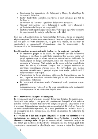 •   Considerar les necessitats de l’alumnat a l’hora de planificar la
       intervenció didàctica.
   •   Partir d’activitats tancades, repetitives i molt dirigides per tal de
       facilitar la
       intervenció de l’alumnat i predicció de les seues respostes.
   •   Afavorir interaccions entre l’alumnat i també entre alumnat i
       professor/a en la llengua estrangera (L3).
   •   Treballar continguts lingüístics en la nova llengua a partir d’elements
       de coneixement del món ja treballats en la L1 i L2.

Com que la finalitat última de l’aprenentatge de l’anglès és fer als xiquets i
xiquetes capaços de comunicar-se en aquesta llengua, el procés es realitzarà
des del punt de vista comunicatiu, la qual cosa suposa, no solament la
manipulació o reproducció d’estructures, sinó la comprensió i la
intencionalitat de fer-se comprendre.

Les Situacions de comunicació inclouran la següent tipologia:
  • La interacció pròpia de la classe. Es important que els intercanvis
     destinats a clarificar les activitats, organitzar les tasques, parlar del
     propi aprenentatge o altres contextos comunicatius habituals de
     l’aula, siguen en llengua estrangera, doncs són situacions reals i molt
     properes a l’alumnat. Així mateix, en la mesura de les possibilitats
     reals del centre, s’utilitzarà l’anglès com a llengua vehicular en
     activitats específiques d’altres àrees del currículum, pels motius
     exposats anteriorment i perquè suposa una major globalització i
     funcionalitat de la llengua.
  • S’introduiran de forma simulada, utilitzant la dramatització, jocs de
     rols,...aquelles situacions comunicatives que no pertanyen al context
     immediat de l’alumnat.
  • Es procurarà situacions reals d’intercanvi amb persones anglo-
     parlants
     (correspondència, visites...) per la seua importància en la motivació i
     la comprovació de les capacitats lingüístiques.


D.5 Tractament Integrat de llengües.
Es recomanable un tractament integrat de les tres llengües del currículum,
integració que exigeix per part del professorat l’adopció d’uns criteris
comuns sobre la manera d’ensenyar la llengua en general i l’aplicació d’un
tractament diferenciat per a cadascuna segons siga L1, L2 o L3, en funció de
la seua situació sociolingüística, de la seua presència en l’activitat social o
en el currículum i del coneixement que tenen els alumnes de cadascuna de
les llengües.
Els objectius i els continguts lingüístics s’han de distribuir en
cadascuna, de manera que evitem interferències i unifiquem
elements conceptuals. El que es pretén amb el tractament integrat és
que donat que moltes de les habilitats i coneixements que formen part de la
competència comunicativa plurilingüe són comuns a totes les llengües:

       2
 