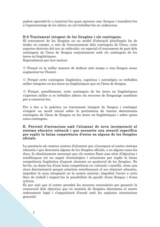 podem aprendre’ls o construir-los quan aprenen una llengua i transferir-los
a l’aprenentatge de les altres; no cal treballar-los en cadascuna.


D.6 Tractament integrat de les llengües i els continguts.
El tractament de les llengües en un model d’educació plurilingüe ha de
tindre en compte, a més de l’ensenyament dels continguts de l’àrea, certs
aspectes derivats del seu ús vehicular, en especial el tractament de part dels
continguts de l’àrea de llengua conjuntament amb els continguts de les
àrees no lingüístiques.
Especialment per tres motius:

☼ Perquè és la millor manera de dedicar més temps a una llengua sense
augmentar-ne l’horari.

☼ Perquè certs continguts lingüístics, cognitius i estratègics es treballen
millor integrats en les àrees no lingüístiques que en l’àrea de llengua.

☼ Perquè, possiblement, certs continguts de les àrees no lingüístiques
s’aprenen millor si es treballen alhora els recursos de llenguatge acadèmic
per a construir-los.

Per a dur a la pràctica un tractament integrat de llengua i contingut
s’exigeix un acord inicial sobre la pertinència de tractar determinats
continguts de l’àrea de llengua en les àrees no lingüístiques i sobre quins
estos continguts.

E. Previsió d’actuacions amb l’alumnat de nova incorporació al
sistema educatiu valencià i que necessite una atenció específica
per suplir la baixa competència d’estos en alguna de les llengües
oficials.

La presència als nostres centres d’alumnat que s’incorpora al nostre sistema
educatiu i que desconeix alguna de les llengües oficials, o en alguns casos les
dues, fa absolutament necessari que els centres fixen una sèrie d’objectius i
establisquen tot un seguit d’estratègies i actuacions per suplir la baixa
competència lingüística d’aquest alumnat en qualsevol de les llengües. No
fer-ho, no dotar-los d’una bona competència en valencià i castellà, seria una
clara discriminació perquè estaríem entrebancant el seu itinerari educatiu,
impedint la seua integració en la nostra societat, impedint l’accés a certs
llocs de treball i negant-los la possibilitat de gaudir d’una llengua i d’una
cultura.
És per això que el centre prendrà les mesures necessàries per garantir la
consecució dels objectius que en matèria de llengües determina el nostre
ordenament legal i s’organitzarà d’acord amb les següents orientacions
generals:



      2
 