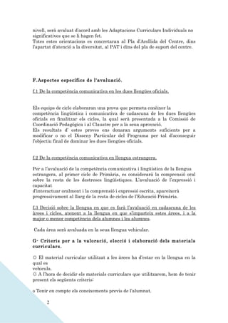 nivell, serà avaluat d’acord amb les Adaptacions Curriculars Individuals no
significatives que se li hagen fet.
Totes estes orientacions es concretaran al Pla d’Acollida del Centre, dins
l’apartat d’atenció a la diversitat, al PAT i dins del pla de suport del centre.




F.Aspectes específics de l'avaluació.

f.1 De la competència comunicativa en les dues llengües oficials.


Els equips de cicle elaboraran una prova que permeta conèixer la
competència lingüística i comunicativa de cadascuna de les dues llengües
oficials en finalitzar els cicles, la qual serà presentada a la Comissió de
Coordinació Pedagògica i al Claustre per a la seua aprovació.
Els resultats d’ estes proves ens donaran arguments suficients per a
modificar o no el Disseny Particular del Programa per tal d’aconseguir
l’objectiu final de dominar les dues llengües oficials.


f.2 De la competència comunicativa en llengua estrangera.

Per a l’avaluació de la competència comunicativa i lingüística de la llengua
estrangera, al primer cicle de Primària, es considerarà la comprensió oral
sobre la resta de les destreses lingüístiques. L’avaluació de l’expressió i
capacitat
d’interactuar oralment i la comprensió i expressió escrita, apareixerà
progressivament al llarg de la resta de cicles de l’Educació Primària.

f.3 Decisió sobre la llengua en que es farà l’avaluació en cadascuna de les
àrees i cicles, atenent a la llengua en que s’imparteix estes àrees, i a la
major o menor competència dels alumnes i les alumnes.

Cada àrea serà avaluada en la seua llengua vehicular.

G- Criteris per a la valoració, elecció i elaboració dels materials
curriculars.

☼ El material curricular utilitzat a les àrees ha d’estar en la llengua en la
qual es
vehicula.
☼ A l’hora de decidir els materials curriculars que utilitzarem, hem de tenir
present els següents criteris:

o Tenir en compte els coneixements previs de l’alumnat.

       2
 