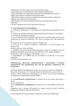 o Dissenyar activitats amb un alt potencial motivador.
o Aconseguir que es produïsquen aprenentatges significatius.
o Que contemplen un enfocament comunicatiu globalitzador al mateix
temps que permeta l’adaptació individualitzada.
o Que tracte aspectes com ara: coeducació, interculturalisme solidaritat,
ecologia, tractament de la diversitat...
o Que propose activitats complementàries per al professorat i per a
l’alumnat.
o El seu contingut ha de tenir materials diversos.

h.- Col·laboració de les famílies.
☼ A l’hora de proporcionar a l’alumnat unes experiències enriquidores en la
llar.
☼ A l’hora de treballar destreses relacionades amb la lectura i l’ escriptura.
☼ A l’hora de transmetre actituds.
☼ La col·laboració de les famílies ha de ser total i no únicament en el que fa
referència als aspectes lingüístics. Per això, es proposa que siga important
la
seua aportació en la creació de tallers, trobades, etc.
☼ Pel que fa a l’aspecte lingüístic, participació en les activitats que
fomenten la
lectura, com ara el dia del llibre.
☼ Aprofitar els coneixements dels pares,mares, iaios, etc, respecte a la seua
professió, habilitats personals, per tal d’oferir un altre model lingüístic :
entrevistes, contes, cançons, endevinalles, ...etc.
☼ Sensibilitzar a l’ AMPA per tal d’utilitzar el Valencià en les seues
propostes,
activitats, comunicacions...etc,

I.Situacions, decisions organitzatives i necessitats i criteris
d’adscripció del professorat per tal de garantir l’aplicació del
Programa.

i.1 Disponibilitat de professorat titular per a posar en marxa el Programa.
Dues són, bàsicament, les característiques del professorat que cal tenir en
compte a l’hora d’efectuar l’adscripció en un centre en que s’està impartint
un programa d’educació plurilingüe (PEV):

a) La qualificació professional en qualsevol de les etapes educatives o
de les
àrees curriculars; i
b) La competència lingüística en cadascuna de les llengües oficials que
són
emprades com a mitjans d’instrucció en algun tram del procés educatiu
proposat pel Projecte educatiu del Centre.

La incorporació de cada professor o professora al lloc de treball elegit


       2
 