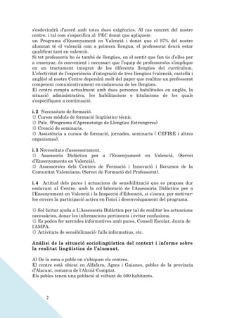 s’esdevindrà d’acord amb totes dues exigències. Al cas concret del nostre
centre, i tal com s’especifica al PEC donat que apliquem
un Programa d’Ensenyament en Valencià i donat que el 97% del nostre
alumnat té el valencià com a primera llengua, el professorat deurà estar
qualificat tant en valencià.
Si tot professor/a ho és també de llengües, en el sentit que fan ús d’elles per
a ensenyar, és convenient i necessari que l’equip de professors/es s’implique
en un tractament integrat de les diferents llengües del currículum.
L’efectivitat de l’experiència d’integració de tres llengües (valencià, castellà i
anglès) al nostre Centre dependrà molt del paper que realitze un professorat
competent comunicativament en cadascuna de les llengües.
El centre compta actualment amb dues persones habilitades en anglès, la
situació administrativa, les habilitacions o titulacions de les quals
s’especifiquen a continuació.

i.2 Necessitats de formació.
☼ Cursos mòduls de formació lingüístico-tècnic.
☼ Pale. (Programa d'Aprenetatge de Llengües Estrangeres)
☼ Creació de seminaris.
☼ Assistència a cursos de formació, jornades, seminaris ( CEFIRE i altres
organismes).

i.3 Necessitats d’assessorament.
☼ Assessoria Didàctica per a l’Ensenyament en Valencià, (Servei
d’Ensenyaments en Valencià).
☼ Assessors/es dels Centres de Formació i Innovació i Recursos de la
Comunitat Valenciana, (Servei de Formació del Professorat).

i.4 Actitud dels pares i actuacions de sensibilització que es proposa dur
endavant al Centre, amb la col·laboració de l’Assessoria Didàctica per a
l’Ensenyament en Valencià i la Inspecció d’Educació, si s’escau, per motivar-
los envers la participació activa en l’inici i desenvolupament del programa.

☼ Sol·licitar ajuda a L’Assessoria Didàctica per tal de realitar les actuacions
necessàries, donar les informacions pertinents i evitar confusions.
☼ Es poden fer xerrades informatives amb pares, Consell Escolar, Junta de
l’AMPA.
☼ Activitats de sensibilització: fulls informatius, etc.

Anàlisi de la situació sociolingüística del context i informe sobre
la realitat lingüística de l’alumnat.

A) De la zona o poble on s'ubiquen els centres.
El centre està ubicat en Alfafara, Agres i Gaianes, pobles de la província
d’Alacant, comarca de l'Alcoià-Comptat.
Els pobles tenen una població al voltant de 500 habitants.



       2
 