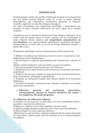 JUSTIFICACIÓ

El plantejament inicial que justifica l’elaboració d’aquest és la importància
que per als/les mestres d’aquest centre té el que el nostre alumnat
aconsegueixca una competència comunicativa adequada en Valencià,
Castellà i anglés (i/o en una altra llengua estrangera).
Es tracta d'aconseguir una competència plurilingüe i pluricultural que
permeta al nostre alumnat enfrontar-se als nous reptes de la societat
moderna.

Considerem que la introducció primerenca d’una llengua estrangera és la
millor opció que podem donar al nostre alumnat per tal d’aconseguir el
nostre objectiu, formar alumnes amb competència comunicativa en
tres llengües i que aquesta primera aproximació a la llengua estrangera,
fonamentalment a nivell oral, es fa des de l'etapa d'Educació Infantil, a
partir dels 3 anys.

El programa plurilingüe es posa en funcionament amb la intenció de:

☼ Millorar el rendiment de l'alumnat en totes les àrees i competències, tant
lingüístiques com no lingüístiques.
☼ Desenvolupar la capacitat psicolingüística de l'alumnat per a afavorir la
seua
fluïdesa verbal i facilitar-li, amb naturalitat, el canvi de registres.
☼ Garantir la igualtat d'oportunitats per a tot l'alumnat.
☼ Proporcionar una major formació intel·lectual per a la promoció personal i
professional.
☼ Preparar els joves per a formar la construcció d'una societat democràtica,
lliure de prejudicis, plurilingüe i multicultural.
☼ Propiciar un tractament integrat dels idiomes oficials de la Comunitat
Valenciana.
☼ Introduir les llengües estrangeres com a llengües vehiculars en el mateix
espai actiu comunicatiu.

   A. Objectius     generals     del   currículum   prescriptiu,
      contextualitzat atenent la realitat educativa del centre i
      les exigències del propi programa.

A.1 Objectius de l’Educació Infantil.
a) Conèixer el seu propi cos i el dels altres, les seues possibilitats d’acció i
aprendre a respectar les diferències.
b) Observar i explorar el seu entorn familiar, natural i social.
c) Adquirir progressivament autonomia en les seues activitats habituals.
d) Desenvolupar les seues capacitats afectives.
e)Relacionar-se amb els altres i adquirir progressivament pautes elementals
de convivència i relació social, així com exercitar-se en la resolució pacífica
de conflictes.


       2
 
