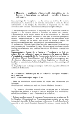 C. Moments   i seqüència d`introducció sistemàtica de la
      lectura i l’escriptura en valencià , castellà i llengua
      estrangera.

L’aprenentatge de l`escriptura i de la lectura es realitza de manera
interactiva i s’ha d’encabir en un marc de construcció de sentit. La funció
comunicativa de la llengua, la comprensió i l’expressió són els eixos
essencials sobre els quals s’han de realitzar aquestos aprenentatges.

Al mateix temps que s’estructura el llenguatge oral, el món social ofereix als
xiquets i a les xiquetes objectes i situacions on l’escrit està present.
L`aprenentatge de la llengua escrita ha de ser considerada a l`Educació
Infantil no com un treball sistemàtic d`una sèrie d`activitats perceptivo-
motrius "preparatòries per a ", sinó com un objecte de coneixement on el
xiquet/a realitza tot un esforç intel·lectual en pensar i emprar les
estratègies específiques per a comprendre la naturalesa del sistema.
El professorat d'Educació Infantil ha d’oferir les oportunitats i les situacions
particulars en què s`empra l`escrit, per a diferents situacions i usos, amb la
finalitat que el xiquet/a puga conèixer l’estructura del sistema en situacions
reals d’ús.
L’aprenentatge formal de la lectura i l’escriptura es farà en
primer lloc en valencià i quan es dominen els aspectes bàsics
s’introduirà en castellà. En fer l’aprenentatge de la lecto-escriptura en
valencià en Educació Infantil i primer cicle de Primària, aconseguirem que
els alumnes adquirisquen una competència lingüística en valencià que
facilitarà la transferència d’habilitats lingüístiques per a l’aprenentatge del
castellà.
El llenguatge escrit en llengua estrangera s’introduirà a partir del 1r nivell
del 1r cicle de Primària.


D. Tractament metodològic de les diferents llengües: valencià
(L1), castellà
(L2) i idioma estranger, anglès (L3).

* Dins les possibilitats organitzatives del centre seria interessant que
l’alumnat
identifique un/a professora/or amb una llengua. (Referent lingüístic).

* Cal provocar situacions comunicatives atractives per a l’alumnat
(significatives) evitant la traducció, cercant sinònims, fent aclariments,
definicions, utilitzant el gest ( Comunicació no-verbal) etc.

* És important la separació de contextos d’aprenentatge per a cadascuna de
les llengües, i l’organització de l’ensenyament-aprenentatge en un marc
interactiu i afavoridor de l’aprenentatge autònom, en el qual el professor/a
encoratja la intervenció plena dels alumnes i les alumnes en una varietat de

       2
 