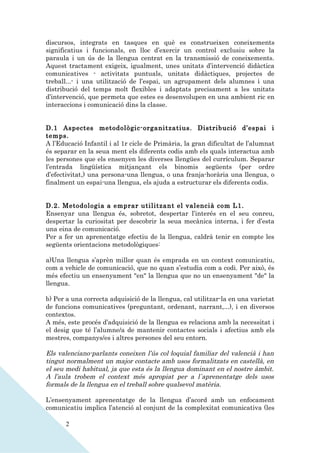 discursos, integrats en tasques en què es construeixen coneixements
significatius i funcionals, en lloc d’exercir un control exclusiu sobre la
paraula i un ús de la llengua centrat en la transmissió de coneixements.
Aquest tractament exigeix, igualment, unes unitats d’intervenció didàctica
comunicatives - activitats puntuals, unitats didàctiques, projectes de
treball...- i una utilització de l’espai, un agrupament dels alumnes i una
distribució del temps molt flexibles i adaptats precisament a les unitats
d’intervenció, que permeta que estes es desenvolupen en una ambient ric en
interaccions i comunicació dins la classe.


D.1 Aspectes metodològic-organitzatius. Distribució d’espai i
temps.
A l’Educació Infantil i al 1r cicle de Primària, la gran dificultat de l’alumnat
és separar en la seua ment els diferents codis amb els quals interactua amb
les persones que els ensenyen les diverses llengües del currículum. Separar
l’entrada lingüística mitjançant els binomis següents (per ordre
d’efectivitat,) una persona-una llengua, o una franja-horària una llengua, o
finalment un espai-una llengua, els ajuda a estructurar els diferents codis.


D.2. Metodologia a emprar utilitzant el valencià com L1.
Ensenyar una llengua és, sobretot, despertar l’interés en el seu conreu,
despertar la curiositat per descobrir la seua mecànica interna, i fer d’esta
una eina de comunicació.
Per a fer un aprenentatge efectiu de la llengua, caldrà tenir en compte les
següents orientacions metodològiques:

a)Una llengua s’aprèn millor quan és emprada en un context comunicatiu,
com a vehicle de comunicació, que no quan s’estudia com a codi. Per això, és
més efectiu un ensenyament "en" la llengua que no un ensenyament "de" la
llengua.

b) Per a una correcta adquisició de la llengua, cal utilitzar-la en una varietat
de funcions comunicatives (preguntant, ordenant, narrant,...), i en diversos
contextos.
A més, este procés d’adquisició de la llengua es relaciona amb la necessitat i
el desig que té l’alumne/a de mantenir contactes socials i afectius amb els
mestres, companys/es i altres persones del seu entorn.

Els valenciano-parlants coneixen l’ús col·loquial familiar del valencià i han
tingut normalment un major contacte amb usos formalitzats en castellà, en
el seu medi habitual, ja que esta és la llengua dominant en el nostre àmbit.
A l’aula trobem el context més apropiat per a l`aprenentatge dels usos
formals de la llengua en el treball sobre qualsevol matèria.

L’ensenyament aprenentatge de la llengua d’acord amb un enfocament
comunicatiu implica l’atenció al conjunt de la complexitat comunicativa (les

       2
 