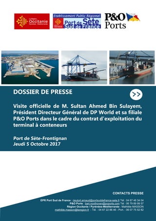 DOSSIER DE PRESSE
Visite officielle de M. Sultan Ahmed Bin Sulayem,
Président Directeur Général de DP World et sa filiale
P&O Ports dans le cadre du contrat d’exploitation du
terminal à conteneurs
Port de Sète-Frontignan
Jeudi 5 Octobre 2017
>>
CONTACTS PRESSE
EPR Port Sud de France : rieutort.arnaud@portsuddefrance-sete.fr Tél : 04 67 46 34 04
P&O Ports : bart.noothoven@poports.com Tél : 06 79 89 99 57
Région Occitanie / Pyrénées-Méditerranée : Mathilde MASSON
mathilde.masson@laregion.fr - Tél. : 04 67 22 86 46 - Port. : 06 07 75 52 82
 