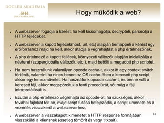Hogy működik a web?
● A webszerver fogadja a kérést, ha kell kicsomagolja, decrypteli, parseolja a
HTTP fejléceket.
● A webszerver a kapott fejlécek(host, url, etc) alapján bemappeli a kérést egy
erőforráshoz majd ha kell, akkor átadja a végrehajtást a php értelmezőnek.
● A php értelmező a kapott fejlécek, környezeti változók alapján inicializálja a
névteret (szuperglobális változók, etc.), majd betölti a megadott php scriptet.
● Ha nem használunk valamilyen opcode cache-t, akkor itt egy context switch
történik, valamint ha nincs benne az OS cache-ében a keresett php script,
akkor egy lemezművelet. Ha használunk opcode cache-t, és benne volt a
keresett fájl, akkor megspóroltuk a fenti procedúrát, sőt még a fájl
interpretálását is.
● Ezután a php értelmező végrehajta az opcode-ot, ha szükséges, akkor
további fájlokat tölt be, majd script futása befejeződik, a script kimenete és a
vezérlés visszakerül a webszerverhez.
● A webszerver a visszakapott kimenetet a HTTP response formájában
visszaküldi a kliensnek (esetleg tömörít és vagy titkosít).
14
 