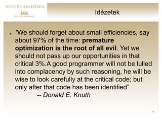 Idézetek
● "We should forget about small efficiencies, say
about 97% of the time: premature
optimization is the root of all evil. Yet we
should not pass up our opportunities in that
critical 3%.A good programmer will not be lulled
into complacency by such reasoning, he will be
wise to look carefully at the critical code; but
only after that code has been identified”
-- Donald E. Knuth
7
 