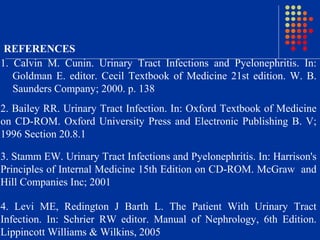 1. Calvin M. Cunin. Urinary Tract Infections and Pyelonephritis. In:
Goldman E. editor. Cecil Textbook of Medicine 21st edition. W. B.
Saunders Company; 2000. p. 138
REFERENCES
2. Bailey RR. Urinary Tract Infection. In: Oxford Textbook of Medicine
on CD-ROM. Oxford University Press and Electronic Publishing B. V;
1996 Section 20.8.1
3. Stamm EW. Urinary Tract Infections and Pyelonephritis. In: Harrison's
Principles of Internal Medicine 15th Edition on CD-ROM. McGraw and
Hill Companies Inc; 2001
4. Levi ME, Redington J Barth L. The Patient With Urinary Tract
Infection. In: Schrier RW editor. Manual of Nephrology, 6th Edition.
Lippincott Williams & Wilkins, 2005
 